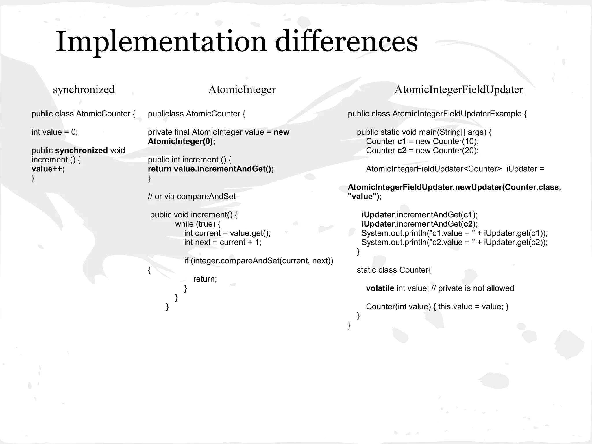 Implementation differences
      synchronized                                  AtomicInteger                                        AtomicIntegerFieldUpdater

public class AtomicCounter {   publiclass AtomicCounter {                               public class AtomicIntegerFieldUpdaterExample {

int value = 0;                 private final AtomicInteger value = new                      public static void main(String[] args) {
                               AtomicInteger(0);                                              Counter c1 = new Counter(10);
public synchronized void                                                                      Counter c2 = new Counter(20);
increment () {                 public int increment () {
value++;                       return value.incrementAndGet();                                   AtomicIntegerFieldUpdater<Counter> iUpdater =
}                              }
                                                                                        AtomicIntegerFieldUpdater.newUpdater(Counter.class,
                               // or via compareAndSet                                  "value");

                               public void increment() {                                        iUpdater.incrementAndGet(c1);
                                      while (true) {                                            iUpdater.incrementAndGet(c2);
                                         int current = value.get();                             System.out.println("c1.value = " + iUpdater.get(c1));
                                         int next = current + 1;                                System.out.println("c2.value = " + iUpdater.get(c2));
                                                                                            }
                                            if (integer.compareAndSet(current, next))
                               {                                                            static class Counter{
                                                return;
                                            }                                                    volatile int value; // private is not allowed
                                        }
                                    }                                                            Counter(int value) { this.value = value; }
                                                                                            }
                                                                                        }
 