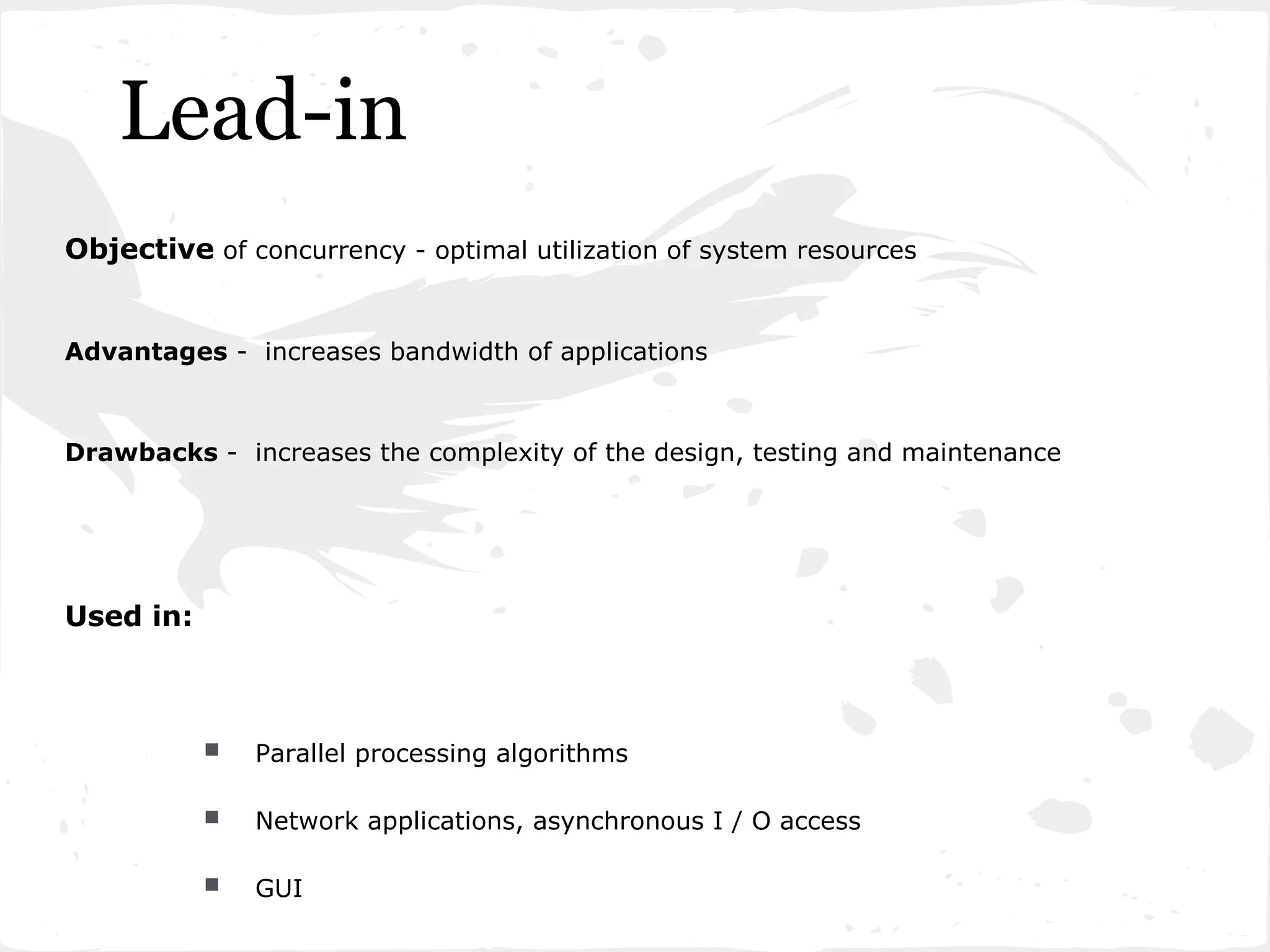Lead-in
Objective of concurrency - optimal utilization of system resources


Advantages - increases bandwidth of applications



Drawbacks - increases the complexity of the design, testing and maintenance




Used in:



              Parallel processing algorithms

              Network applications, asynchronous I / O access

              GUI
 