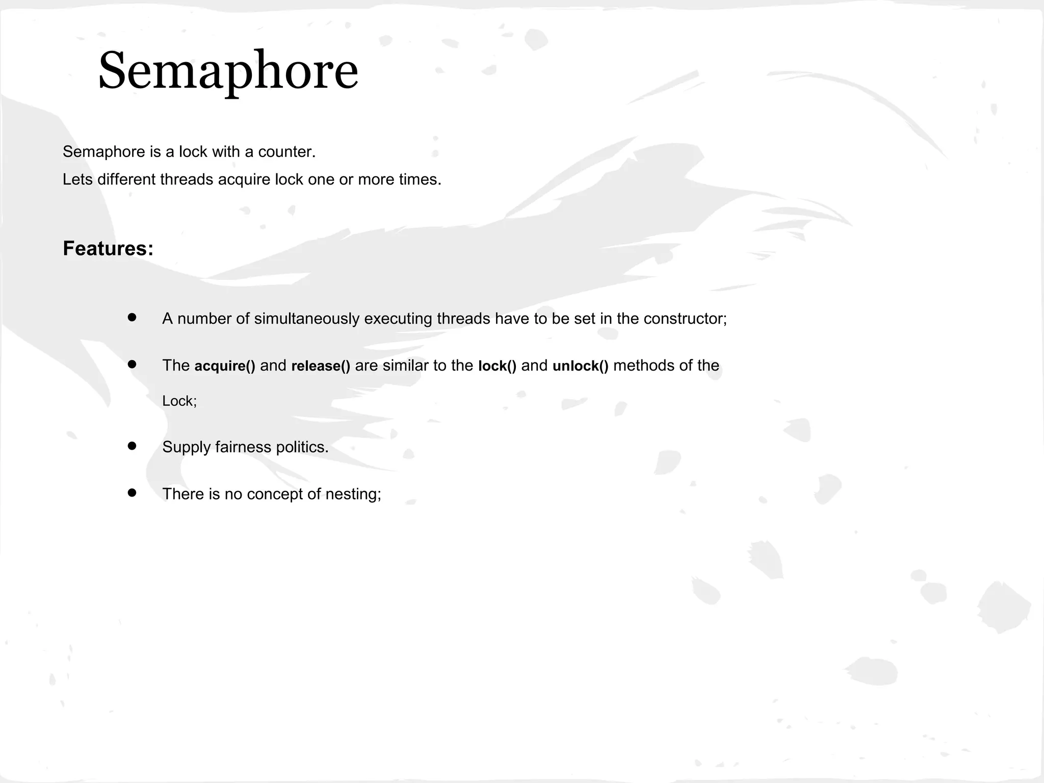 Semaphore
Semaphore is a lock with a counter.
Lets different threads acquire lock one or more times.



Features:


         •    A number of simultaneously executing threads have to be set in the constructor;


         •    The acquire() and release() are similar to the lock() and unlock() methods of the

              Lock;


         •    Supply fairness politics.


         •    There is no concept of nesting;
 