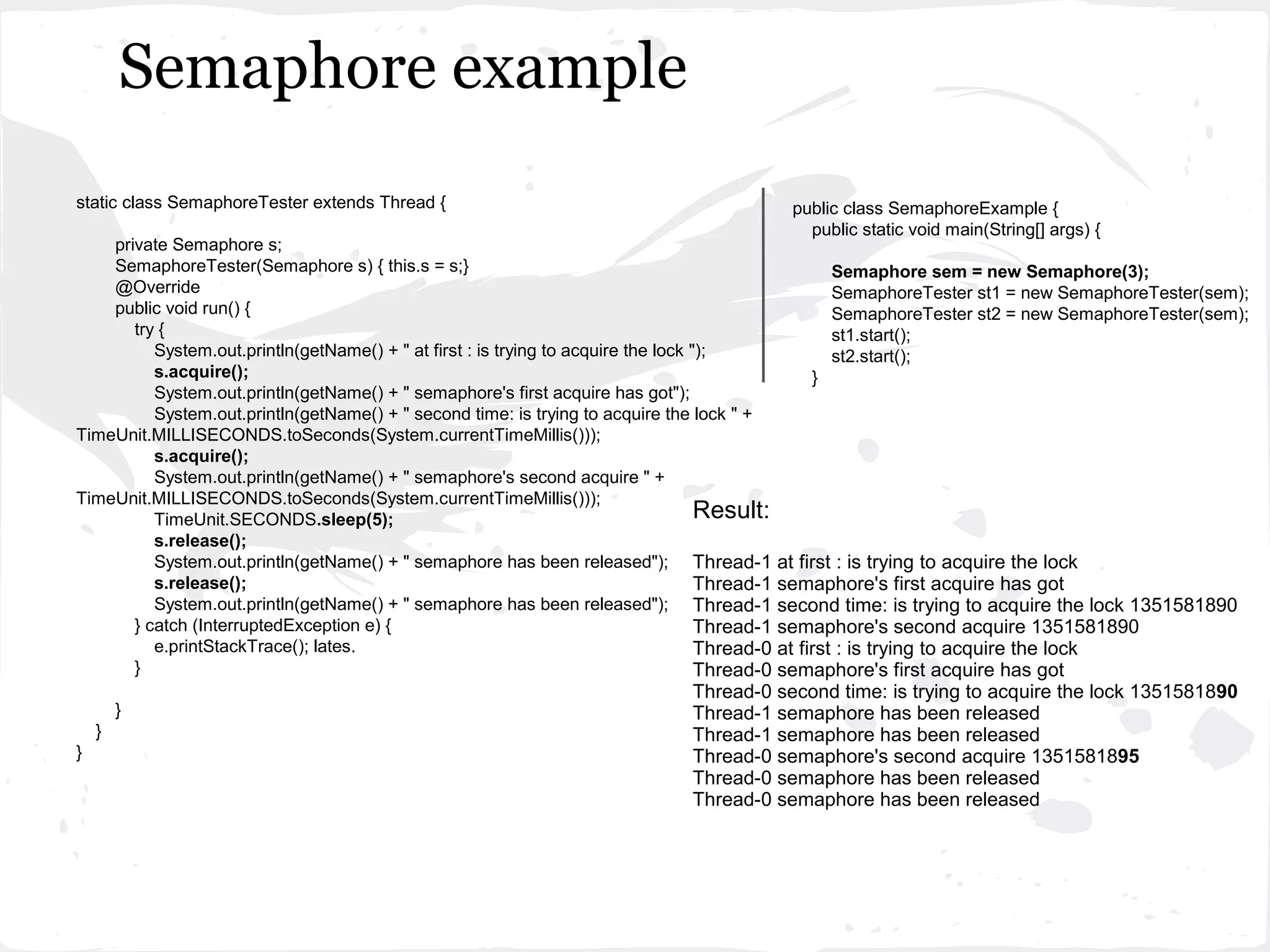 Semaphore example
static class SemaphoreTester extends Thread {                                                   public class SemaphoreExample {
                                                                                                  public static void main(String[] args) {
    private Semaphore s;
    SemaphoreTester(Semaphore s) { this.s = s;}                                                       Semaphore sem = new Semaphore(3);
    @Override                                                                                         SemaphoreTester st1 = new SemaphoreTester(sem);
    public void run() {                                                                               SemaphoreTester st2 = new SemaphoreTester(sem);
       try {                                                                                          st1.start();
          System.out.println(getName() + " at first : is trying to acquire the lock ");               st2.start();
          s.acquire();                                                                            }
          System.out.println(getName() + " semaphore's first acquire has got");
          System.out.println(getName() + " second time: is trying to acquire the lock " +
TimeUnit.MILLISECONDS.toSeconds(System.currentTimeMillis()));
          s.acquire();
          System.out.println(getName() + " semaphore's second acquire " +
TimeUnit.MILLISECONDS.toSeconds(System.currentTimeMillis()));
          TimeUnit.SECONDS.sleep(5);                                                 Result:
          s.release();
          System.out.println(getName() + " semaphore has been released"); Thread-1         at first : is trying to acquire the lock
          s.release();                                                               Thread-1
                                                                                           semaphore's first acquire has got
          System.out.println(getName() + " semaphore has been released"); Thread-1         second time: is trying to acquire the lock 1351581890
       } catch (InterruptedException e) {                                            Thread-1
                                                                                           semaphore's second acquire 1351581890
          e.printStackTrace(); lates.                                                Thread-0
                                                                                           at first : is trying to acquire the lock
       }                                                                             Thread-0
                                                                                           semaphore's first acquire has got
                                                                                  Thread-0 second time: is trying to acquire the lock 1351581890
        }                                                                         Thread-1 semaphore has been released
    }                                                                             Thread-1 semaphore has been released
}                                                                                 Thread-0 semaphore's second acquire 1351581895
                                                                                  Thread-0 semaphore has been released
                                                                                  Thread-0 semaphore has been released
 