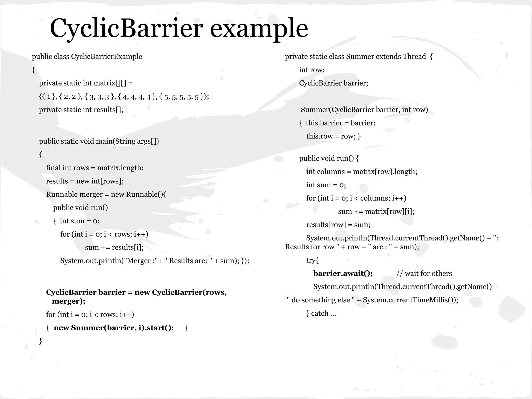 CyclicBarrier example
public class CyclicBarrierExample                                         private static class Summer extends Thread {
{                                                                             int row;
    private static int matrix[][] =                                           CyclicBarrier barrier;
    {{ 1 }, { 2, 2 }, { 3, 3, 3 }, { 4, 4, 4, 4 }, { 5, 5, 5, 5, 5 }};
    private static int results[];                                             Summer(CyclicBarrier barrier, int row)
                                                                              { this.barrier = barrier;
                                                                                this.row = row; }
    public static void main(String args[])
    {
                                                                              public void run() {
        final int rows = matrix.length;
                                                                                int columns = matrix[row].length;
        results = new int[rows];
                                                                                int sum = 0;
        Runnable merger = new Runnable(){
                                                                                for (int i = 0; i < columns; i++)
          public void run()
                                                                                              sum += matrix[row][i];
          { int sum = 0;
                                                                                results[row] = sum;
            for (int i = 0; i < rows; i++)
                                                                                System.out.println(Thread.currentThread().getName() + ":
                     sum += results[i];                                   Results for row " + row + " are : " + sum);
            System.out.println("Merger :"+ " Results are: " + sum); }};         try{
                                                                                  barrier.await();            // wait for others
                                                                                  System.out.println(Thread.currentThread().getName() +
        CyclicBarrier barrier = new CyclicBarrier(rows,
         merger);                                                         " do something else " + System.currentTimeMillis());
        for (int i = 0; i < rows; i++)                                          } catch ...
        { new Summer(barrier, i).start();                   }
    }
 
