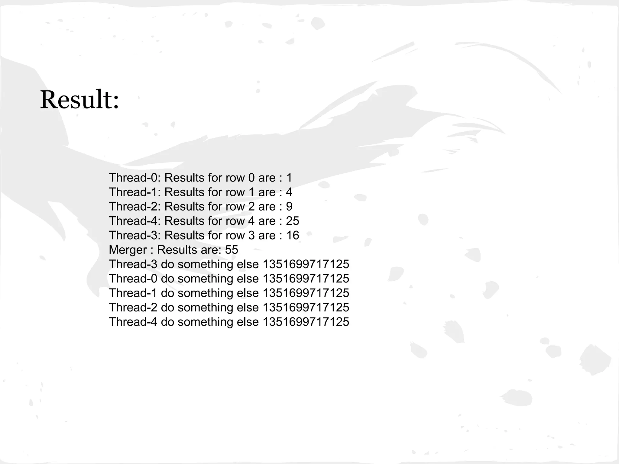 Result:

      Thread-0: Results for row 0 are : 1
      Thread-1: Results for row 1 are : 4
      Thread-2: Results for row 2 are : 9
      Thread-4: Results for row 4 are : 25
      Thread-3: Results for row 3 are : 16
      Merger : Results are: 55
      Thread-3 do something else 1351699717125
      Thread-0 do something else 1351699717125
      Thread-1 do something else 1351699717125
      Thread-2 do something else 1351699717125
      Thread-4 do something else 1351699717125
 