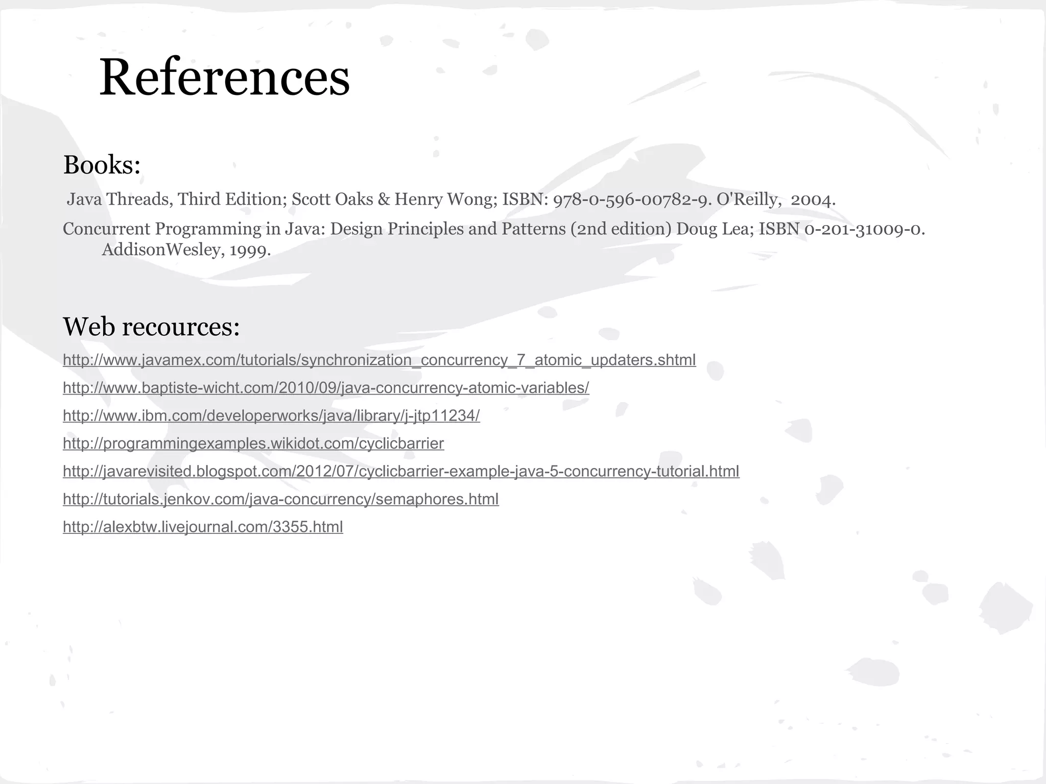 References
Books:
Java Threads, Third Edition; Scott Oaks & Henry Wong; ISBN: 978-0-596-00782-9. O'Reilly, 2004.
Concurrent Programming in Java: Design Principles and Patterns (2nd edition) Doug Lea; ISBN 0-201-31009-0.
    AddisonWesley, 1999.



Web recources:
http://www.javamex.com/tutorials/synchronization_concurrency_7_atomic_updaters.shtml
http://www.baptiste-wicht.com/2010/09/java-concurrency-atomic-variables/
http://www.ibm.com/developerworks/java/library/j-jtp11234/
http://programmingexamples.wikidot.com/cyclicbarrier
http://javarevisited.blogspot.com/2012/07/cyclicbarrier-example-java-5-concurrency-tutorial.html
http://tutorials.jenkov.com/java-concurrency/semaphores.html
http://alexbtw.livejournal.com/3355.html
 