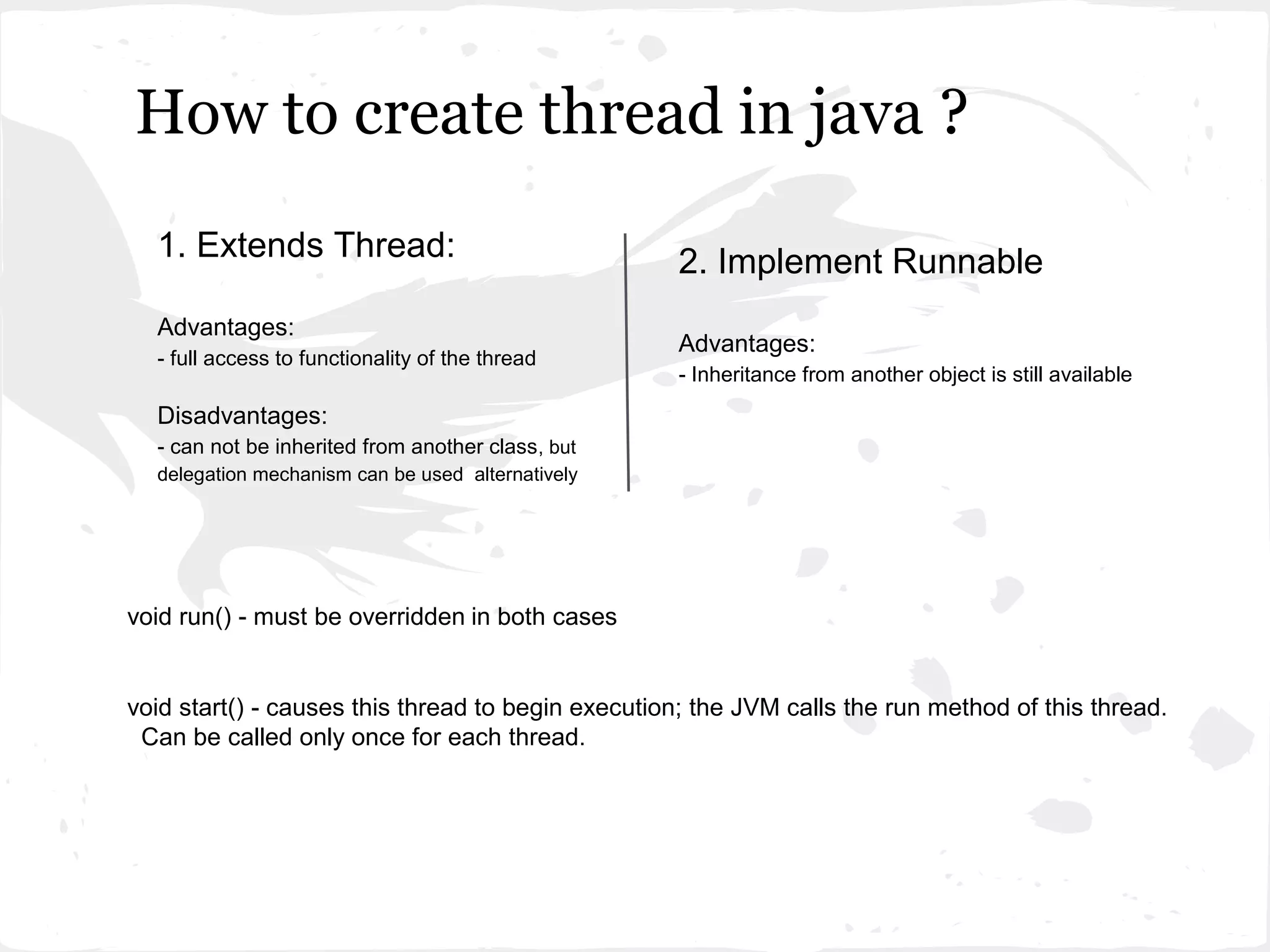 How to create thread in java ?
  1. Extends Thread:                                2. Implement Runnable
  Advantages:
                                                    Advantages:
  - full access to functionality of the thread
                                                    - Inheritance from another object is still available

  Disadvantages:
  - can not be inherited from another class , but
  delegation mechanism can be used alternatively




void run() - must be overridden in both cases


void start() - causes this thread to begin execution; the JVM calls the run method of this thread.
 Can be called only once for each thread.
 