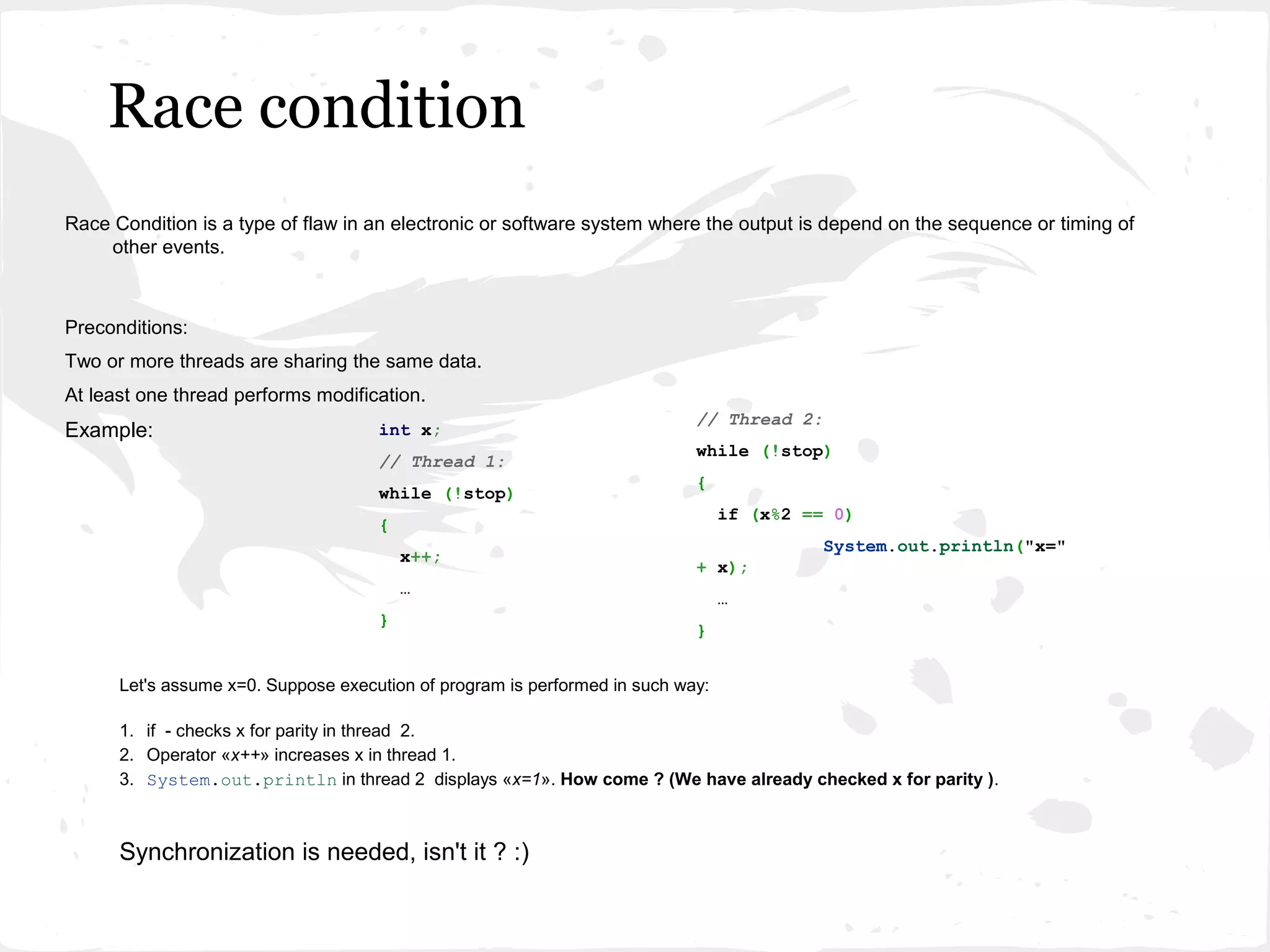 Race condition
Race Condition is a type of flaw in an electronic or software system where the output is depend on the sequence or timing of
    other events.



Preconditions:
Two or more threads are sharing the same data.
At least one thread performs modification.
                                                                            // Thread 2:
Example:                             int x;
                                                                            while (!stop)
                                     // Thread 1:
                                                                            {
                                     while (!stop)
                                                                                 if (x%2 == 0)
                                     {
                                                                                           System.out.println("x="
                                         x++;
                                                                            + x);
                                         …
                                                                                 …
                                     }
                                                                            }


      Let's assume x=0. Suppose execution of program is performed in such way:

      1. if - checks x for parity in thread 2.
      2. Operator «x++» increases x in thread 1.
      3. System.out.println in thread 2 displays «x=1». How come ? (We have already checked x for parity ).



      Synchronization is needed, isn't it ? :)
 