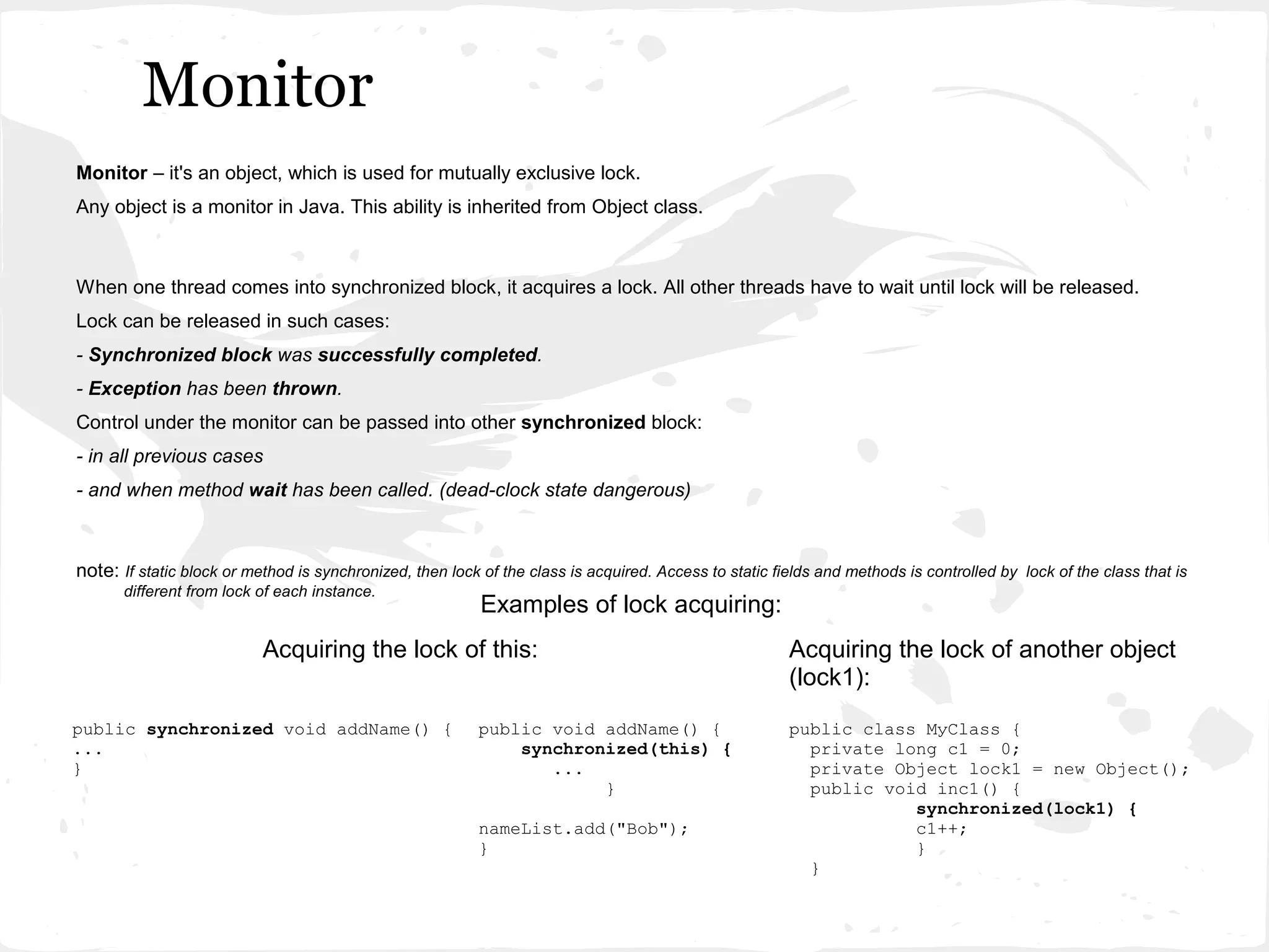 Monitor
Monitor – it's an object, which is used for mutually exclusive lock.
Any object is a monitor in Java. This ability is inherited from Object class.



When one thread comes into synchronized block, it acquires a lock. All other threads have to wait until lock will be released.
Lock can be released in such cases:
- Synchronized block was successfully completed.
- Exception has been thrown.
Control under the monitor can be passed into other synchronized block:
- in all previous cases
- and when method wait has been called. (dead-clock state dangerous)



note: If static block or method is synchronized, then lock of the class is acquired. Access to static fields and methods is controlled by lock of the class that is
      different from lock of each instance.
                                                           Examples of lock acquiring:
                           Acquiring the lock of this:                                                  Acquiring the lock of another object
                                                                                                        (lock1):
public synchronized void addName() {                       public void addName() {                      public class MуClass {
...                                                            synchronized(this) {                       private long c1 = 0;
}                                                                 ...                                     private Object lock1 = new Object();
                                                                       }                                  public void inc1() {
                                                                                                                    synchronized(lock1) {
                                                           nameList.add("Bob");                                     c1++;
                                                           }                                                        }
                                                                                                          }
 