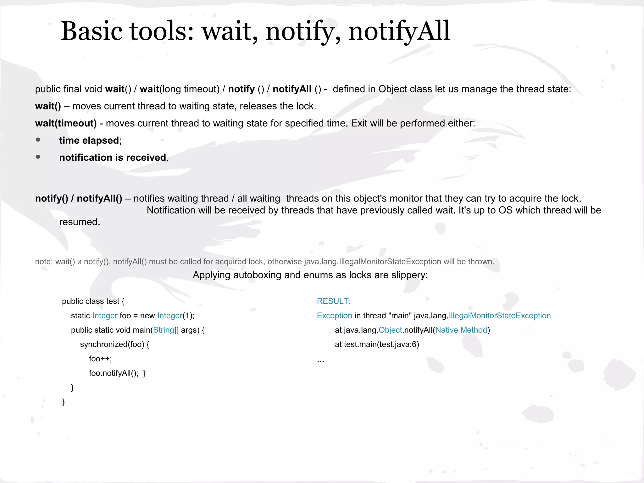 Basic tools: wait, notify, notifyAll
public final void wait() / wait(long timeout) / notify () / notifyAll () - defined in Object class let us manage the thread state:
wait() – moves current thread to waiting state, releases the lock.
wait(timeout) - moves current thread to waiting state for specified time. Exit will be performed either:
•      time elapsed;
•      notification is received.



notify() / notifyAll() – notifies waiting thread / all waiting threads on this object's monitor that they can try to acquire the lock.
                            Notification will be received by threads that have previously called wait. It's up to OS which thread will be
      resumed.


note: wait() и notify(), notifyAll() must be called for acquired lock, otherwise java.lang.IllegalMonitorStateException will be thrown.
                                               Applying autoboxing and enums as locks are slippery:

       public class test {                                                        RESULT:
           static Integer foo = new Integer(1);                                   Exception in thread "main" java.lang.IllegalMonitorStateException
           public static void main(String[] args) {                                     at java.lang.Object.notifyAll(Native Method)
               synchronized(foo) {                                                      at test.main(test.java:6)
                 foo++;                                                           ...
                 foo.notifyAll(); }
           }
       }
 