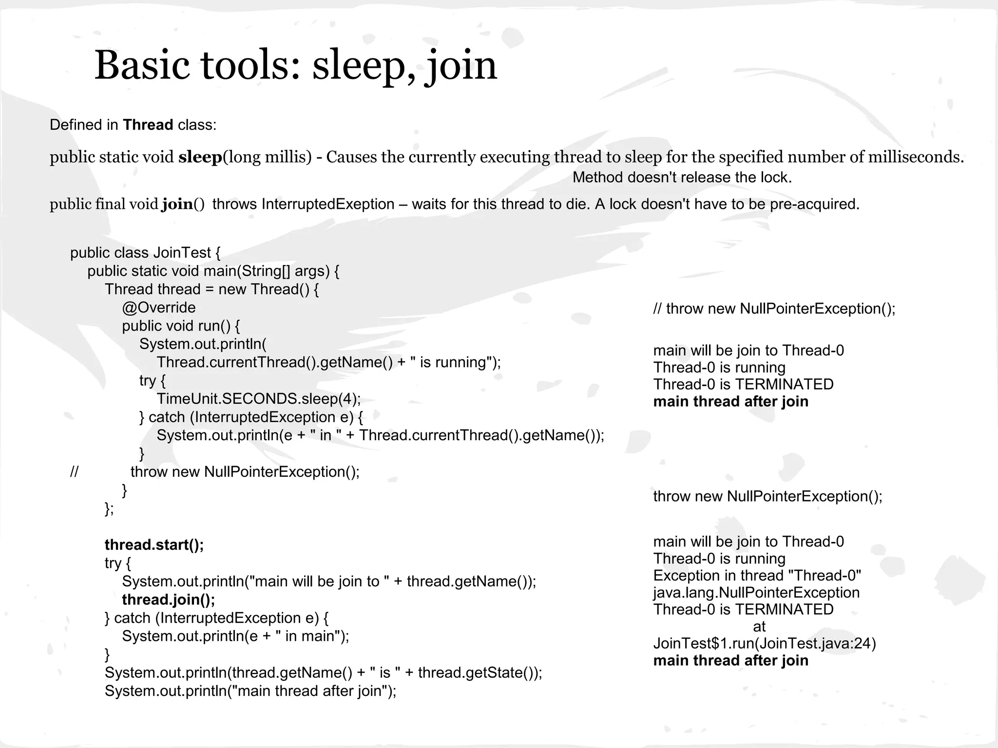 Basic tools: sleep, join
Defined in Thread class:

public static void sleep(long millis) - Causes the currently executing thread to sleep for the specified number of milliseconds.
                                                                               Method doesn't release the lock.
public final void join() throws InterruptedExeption – waits for this thread to die. A lock doesn't have to be pre-acquired.


   public class JoinTest {
      public static void main(String[] args) {
        Thread thread = new Thread() {
           @Override                                                                       // throw new NullPointerException();
           public void run() {
               System.out.println(                                                         main will be join to Thread-0
                  Thread.currentThread().getName() + " is running");                       Thread-0 is running
               try {                                                                       Thread-0 is TERMINATED
                  TimeUnit.SECONDS.sleep(4);                                               main thread after join
               } catch (InterruptedException e) {
                  System.out.println(e + " in " + Thread.currentThread().getName());
               }
   //        throw new NullPointerException();
           }                                                                               throw new NullPointerException();
        };

        thread.start();                                                                    main will be join to Thread-0
        try {                                                                              Thread-0 is running
           System.out.println("main will be join to " + thread.getName());                 Exception in thread "Thread-0"
           thread.join();                                                                  java.lang.NullPointerException
                                                                                           Thread-0 is TERMINATED
        } catch (InterruptedException e) {
                                                                                                           at
           System.out.println(e + " in main");                                             JoinTest$1.run(JoinTest.java:24)
        }                                                                                  main thread after join
        System.out.println(thread.getName() + " is " + thread.getState());
        System.out.println("main thread after join");
 
