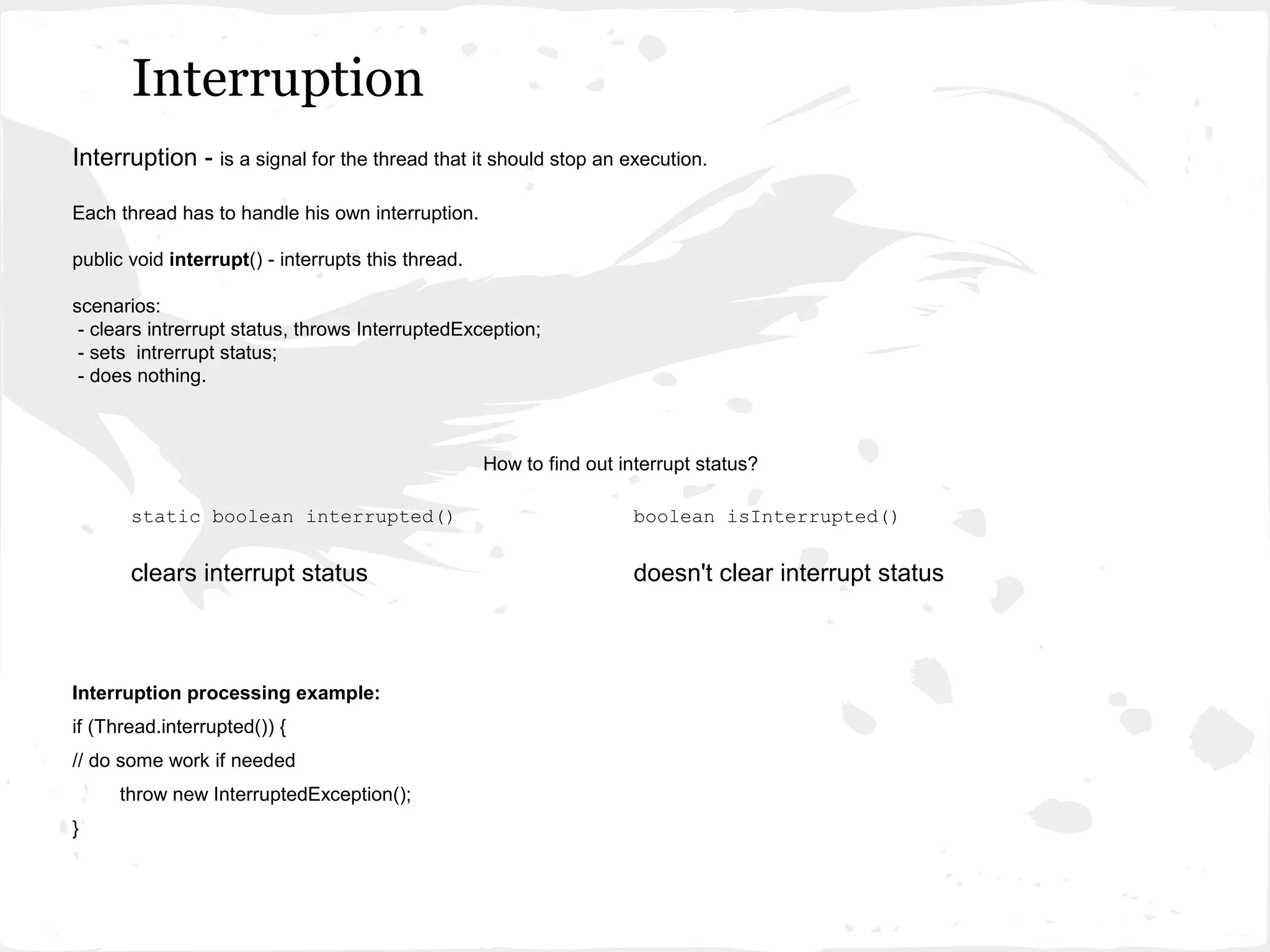 Interruption
Interruption - is a signal for the thread that it should stop an execution.

Each thread has to handle his own interruption.

public void interrupt() - interrupts this thread.

scenarios:
 - clears intrerrupt status, throws InterruptedException;
 - sets intrerrupt status;
 - does nothing.



                                                    How to find out interrupt status?

       static boolean interrupted()                                   boolean isInterrupted()


       clears interrupt status                                        doesn't clear interrupt status



Interruption processing example:
if (Thread.interrupted()) {
// do some work if needed
     throw new InterruptedException();
}
 