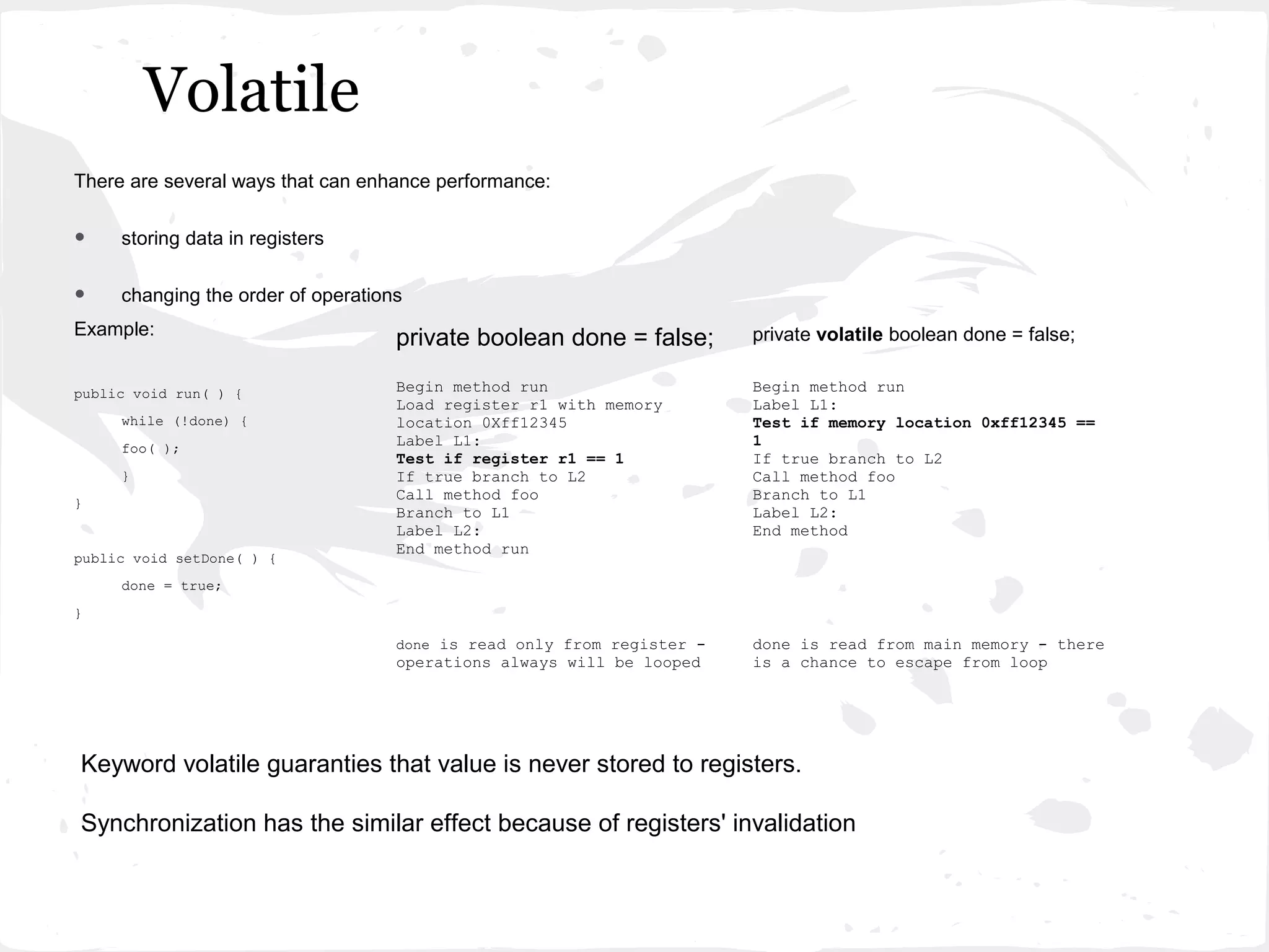 Volatile
There are several ways that can enhance performance:


•    storing data in registers


•    changing the order of operations
Example:
                                    private boolean done = false;       private volatile boolean done = false;

public void run( ) {                Begin method run                    Begin method run
                                    Load register r1 with memory        Label L1:
     while (!done) {                location 0Xff12345                  Test if memory location 0xff12345 ==
     foo( );
                                    Label L1:                           1
                                    Test if register r1 == 1            If true branch to L2
     }                              If true branch to L2                Call method foo
                                    Call method foo                     Branch to L1
}
                                    Branch to L1                        Label L2:
                                    Label L2:                           End method
                                    End method run
public void setDone( ) {
     done = true;
}

                                    done is read only from register -   done is read from main memory - there
                                    operations always will be looped    is a chance to escape from loop




Keyword volatile guaranties that value is never stored to registers.

Synchronization has the similar effect because of registers' invalidation
 