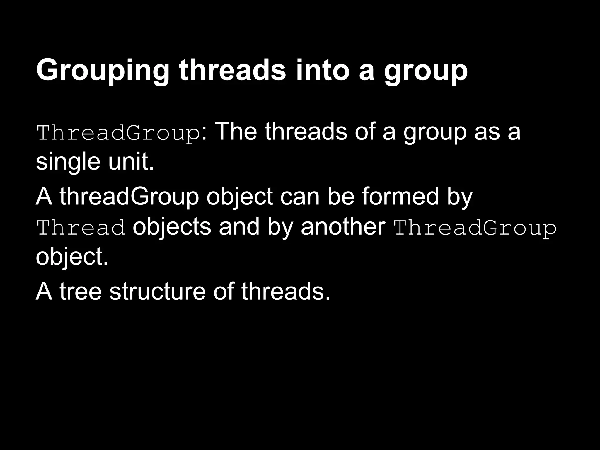 Grouping threads into a group
ThreadGroup: The threads of a group as a
single unit.
A threadGroup object can be formed by
Thread objects and by another ThreadGroup
object.
A tree structure of threads.
 