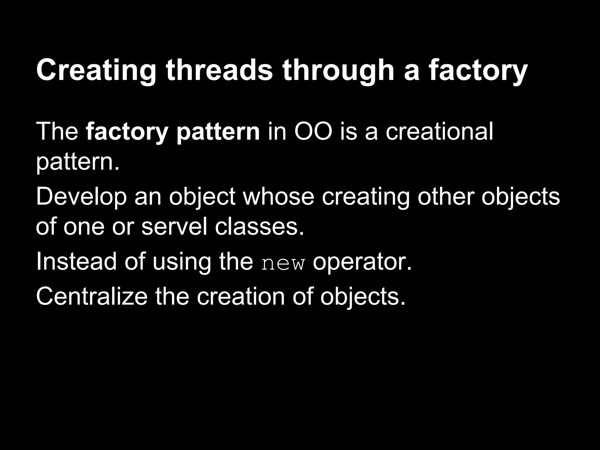 Creating threads through a factory
The factory pattern in OO is a creational
pattern.
Develop an object whose creating other objects
of one or servel classes.
Instead of using the new operator.
Centralize the creation of objects.
 