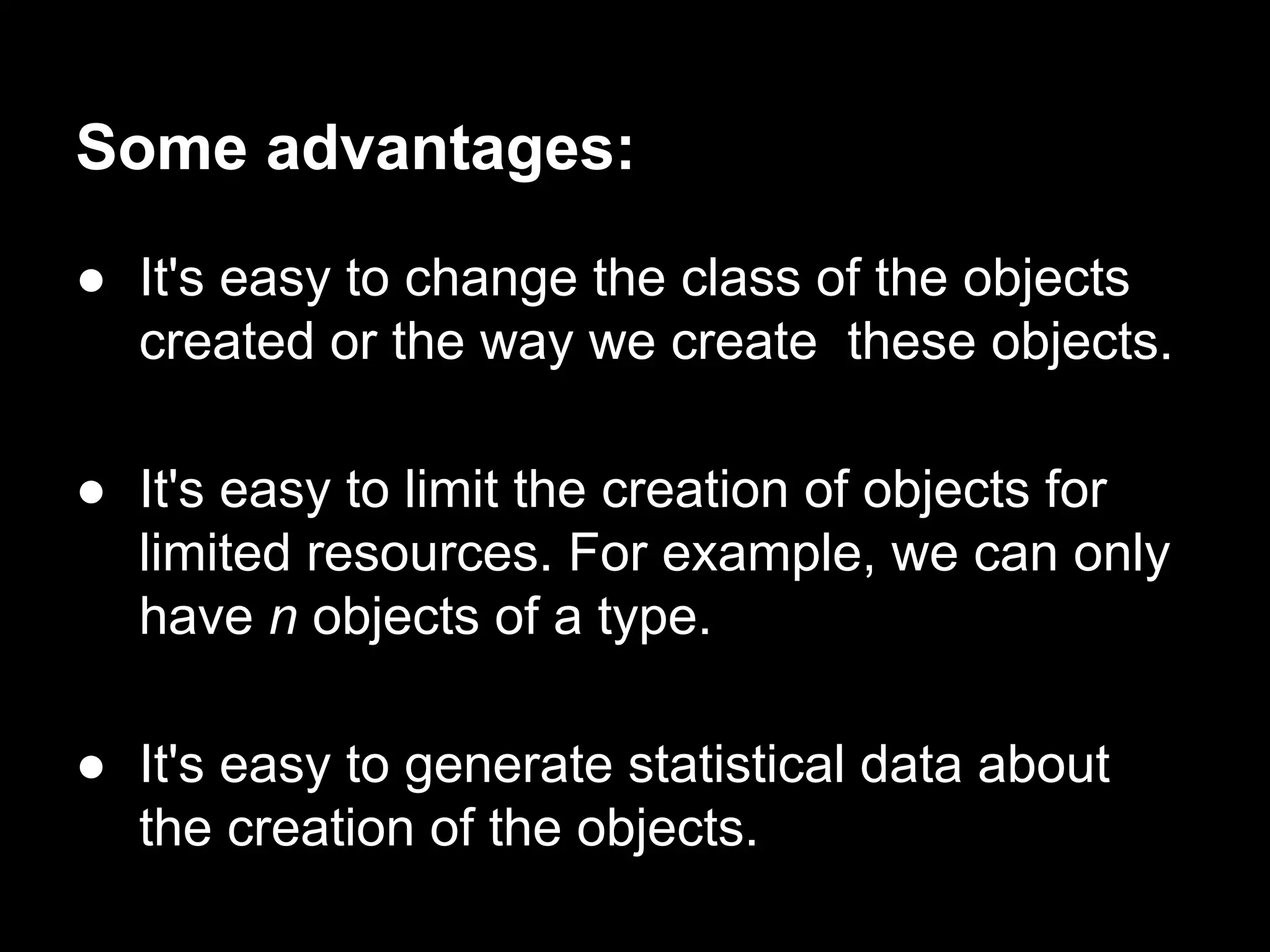 Some advantages:
● It's easy to change the class of the objects
created or the way we create these objects.
● It's easy to limit the creation of objects for
limited resources. For example, we can only
have n objects of a type.
● It's easy to generate statistical data about
the creation of the objects.
 
