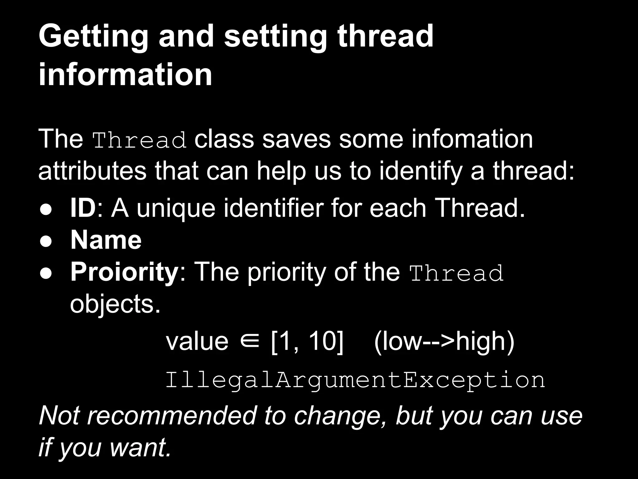 Getting and setting thread
information
The Thread class saves some infomation
attributes that can help us to identify a thread:
● ID: A unique identifier for each Thread.
● Name
● Proiority: The priority of the Thread
objects.
value ∈ [1, 10] (low-->high)
IllegalArgumentException
Not recommended to change, but you can use
if you want.
 