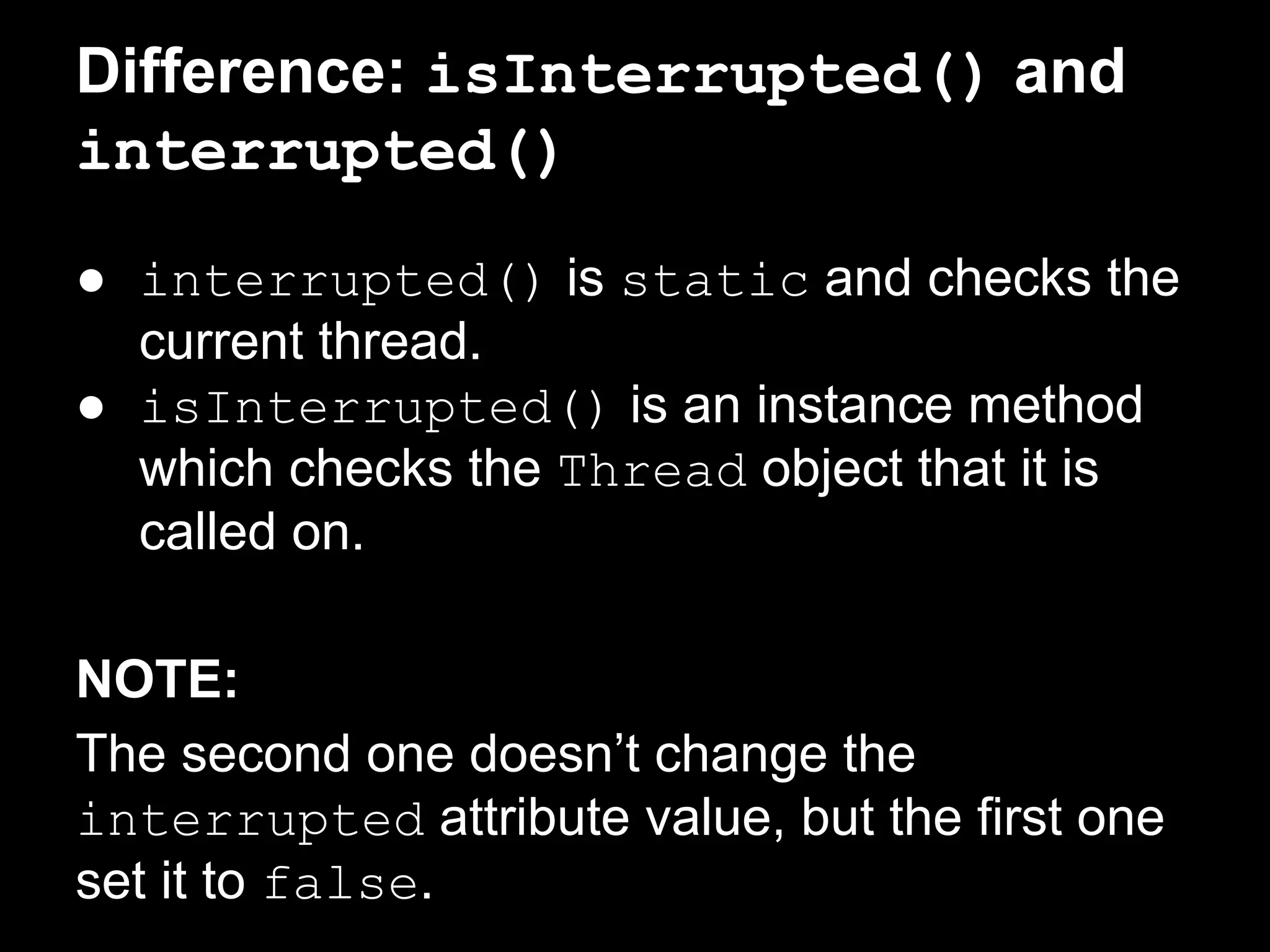 Difference: isInterrupted() and
interrupted()
● interrupted() is static and checks the
current thread.
● isInterrupted() is an instance method
which checks the Thread object that it is
called on.
NOTE:
The second one doesn’t change the
interrupted attribute value, but the first one
set it to false.
 