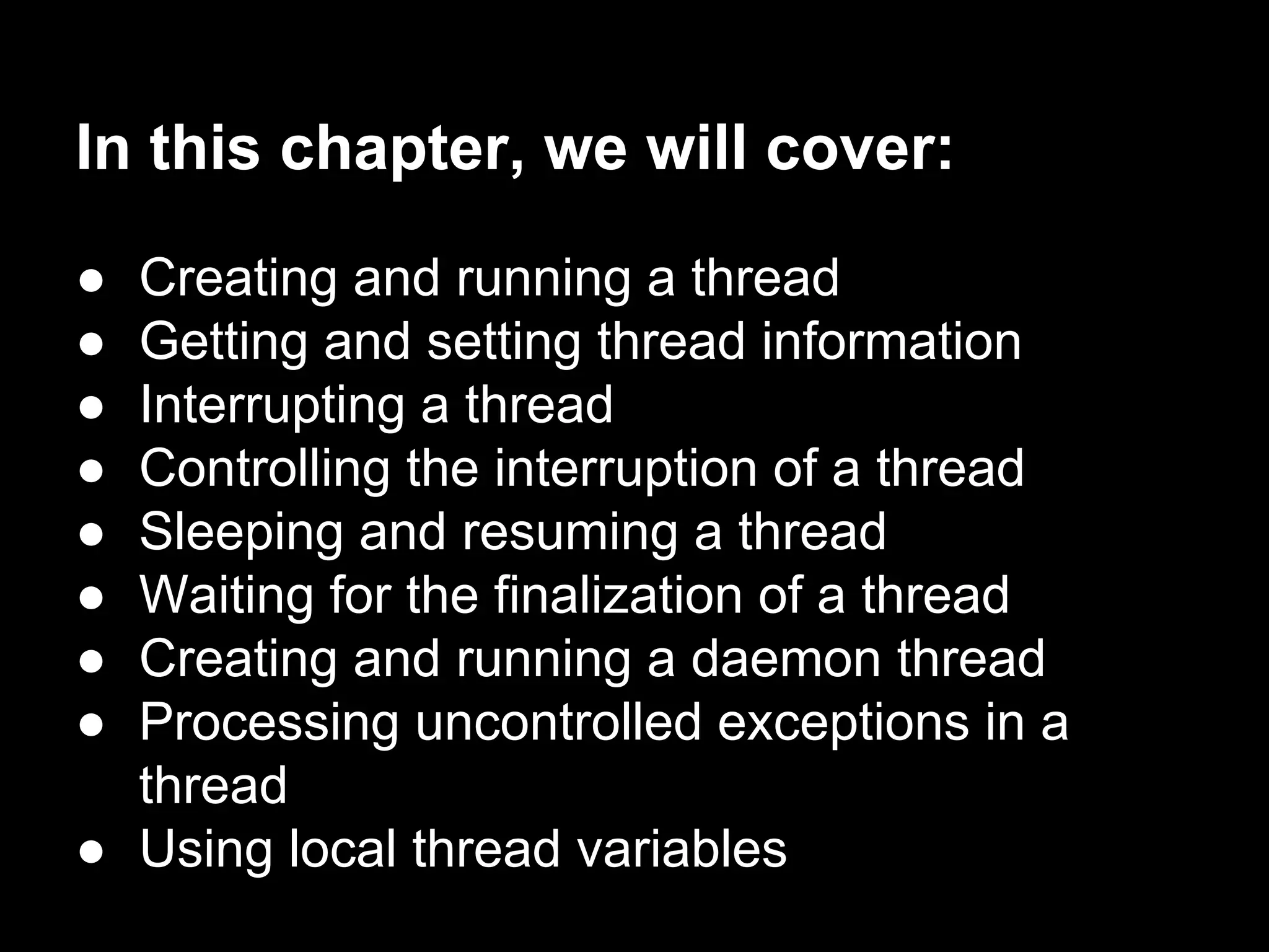 In this chapter, we will cover:
● Creating and running a thread
● Getting and setting thread information
● Interrupting a thread
● Controlling the interruption of a thread
● Sleeping and resuming a thread
● Waiting for the finalization of a thread
● Creating and running a daemon thread
● Processing uncontrolled exceptions in a
thread
● Using local thread variables
 