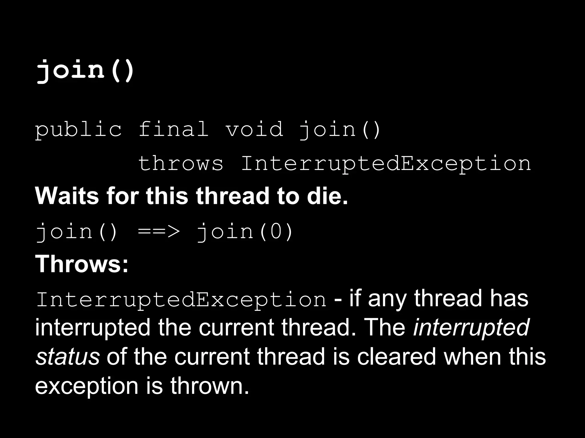 join()
public final void join()
throws InterruptedException
Waits for this thread to die.
join() ==> join(0)
Throws:
InterruptedException - if any thread has
interrupted the current thread. The interrupted
status of the current thread is cleared when this
exception is thrown.
 