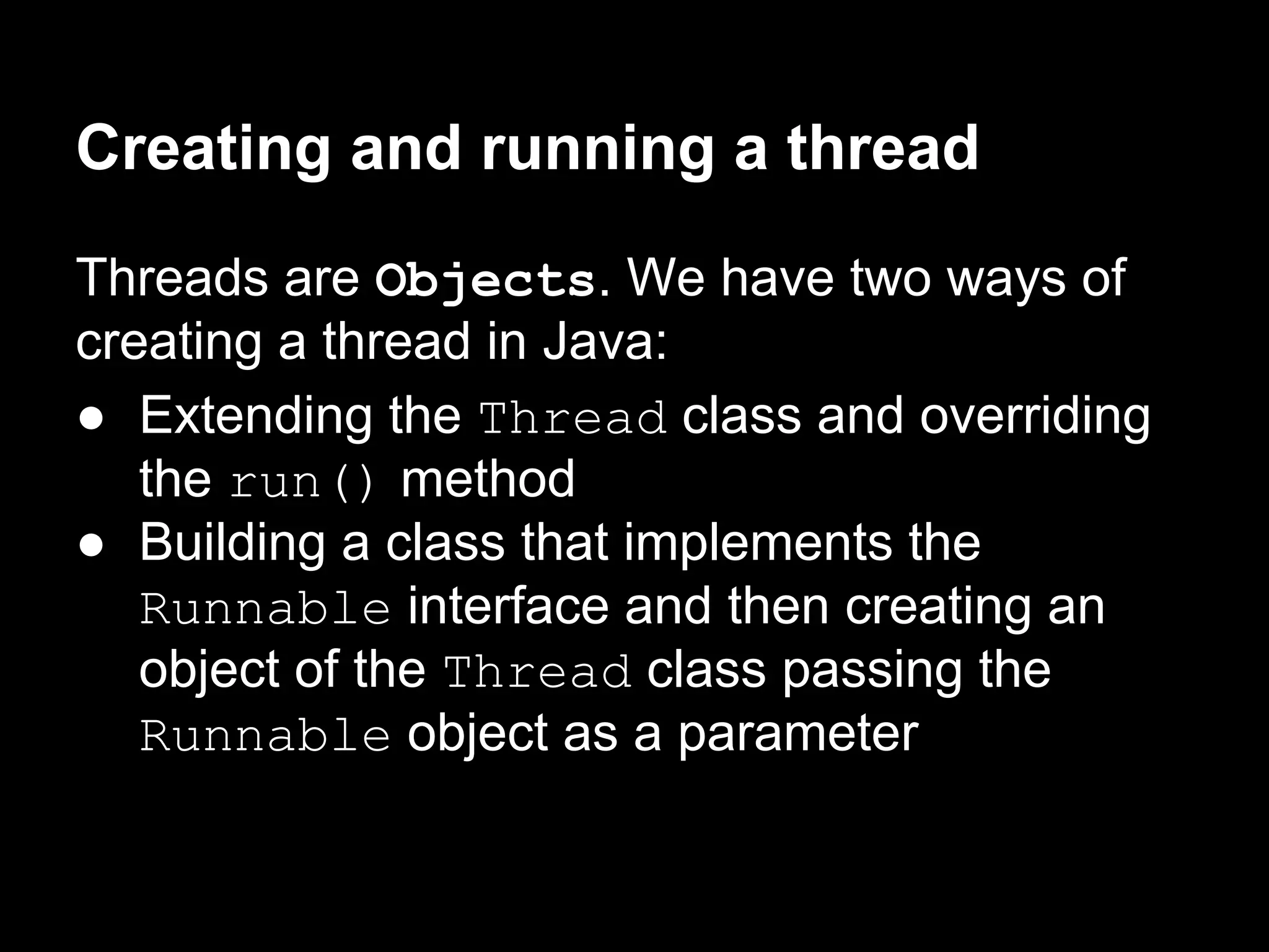 Creating and running a thread
Threads are Objects. We have two ways of
creating a thread in Java:
● Extending the Thread class and overriding
the run() method
● Building a class that implements the
Runnable interface and then creating an
object of the Thread class passing the
Runnable object as a parameter
 