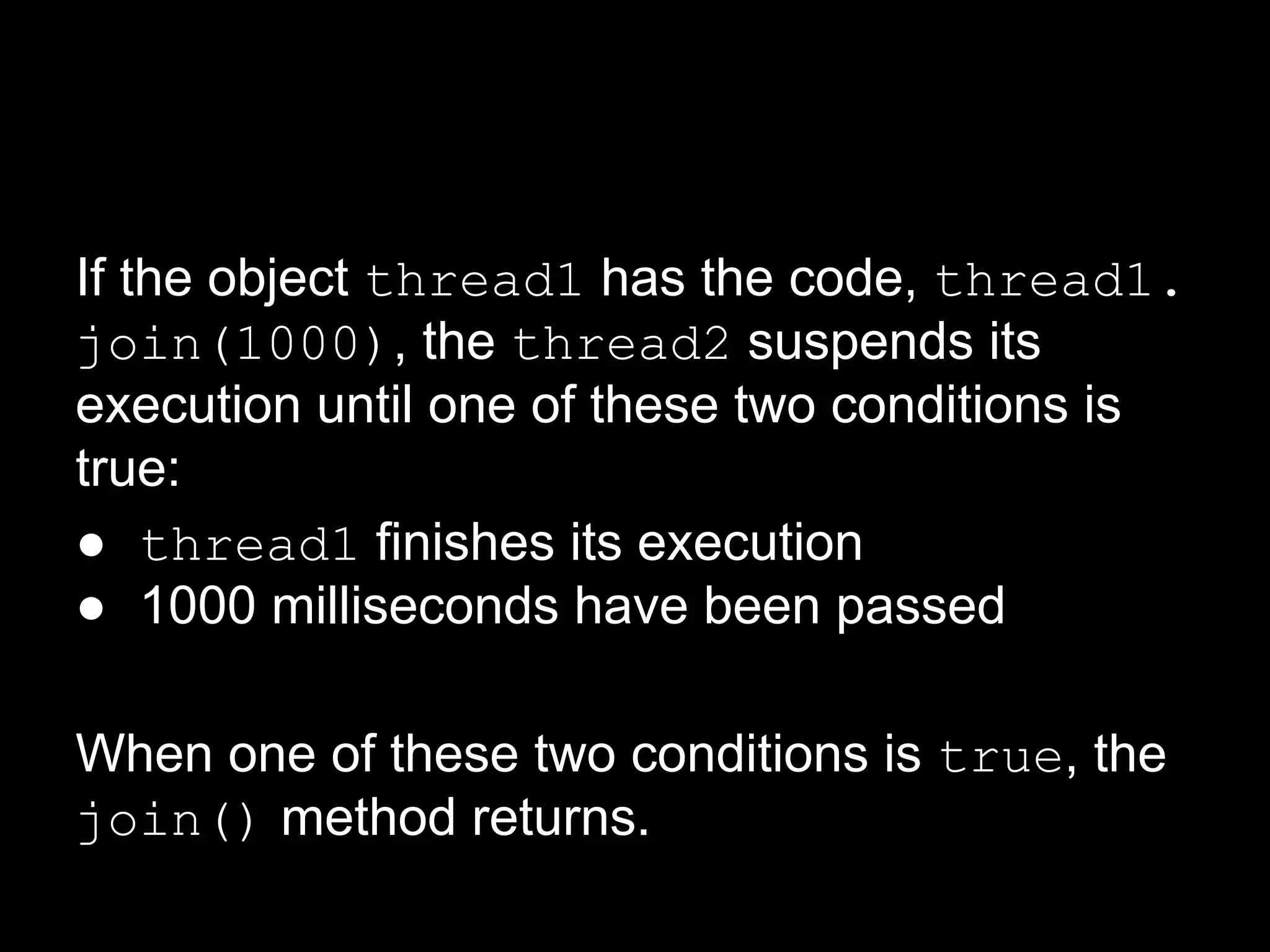 If the object thread1 has the code, thread1.
join(1000), the thread2 suspends its
execution until one of these two conditions is
true:
● thread1 finishes its execution
● 1000 milliseconds have been passed
When one of these two conditions is true, the
join() method returns.
 