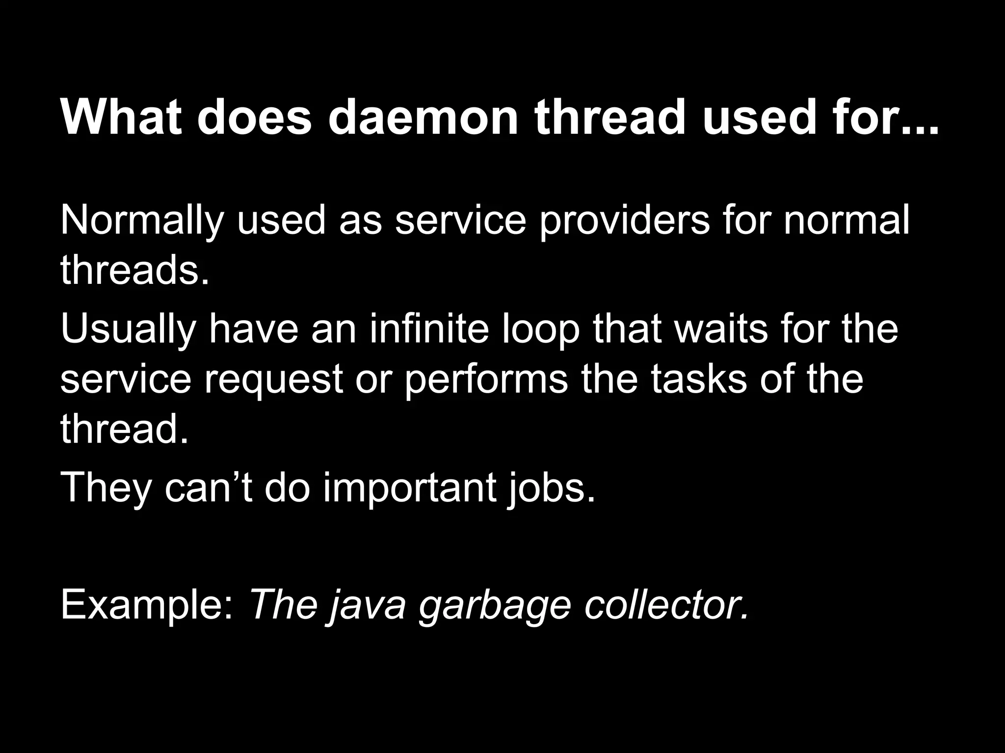 What does daemon thread used for...
Normally used as service providers for normal
threads.
Usually have an infinite loop that waits for the
service request or performs the tasks of the
thread.
They can’t do important jobs.
Example: The java garbage collector.
 