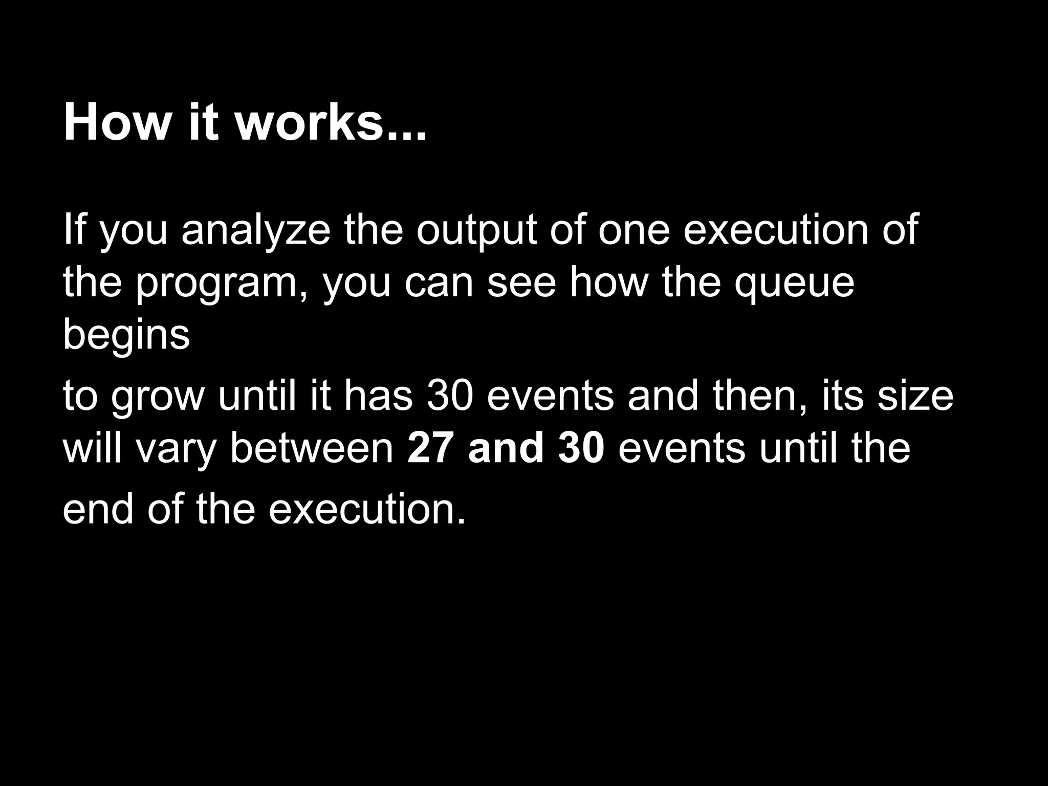 How it works...
If you analyze the output of one execution of
the program, you can see how the queue
begins
to grow until it has 30 events and then, its size
will vary between 27 and 30 events until the
end of the execution.
 