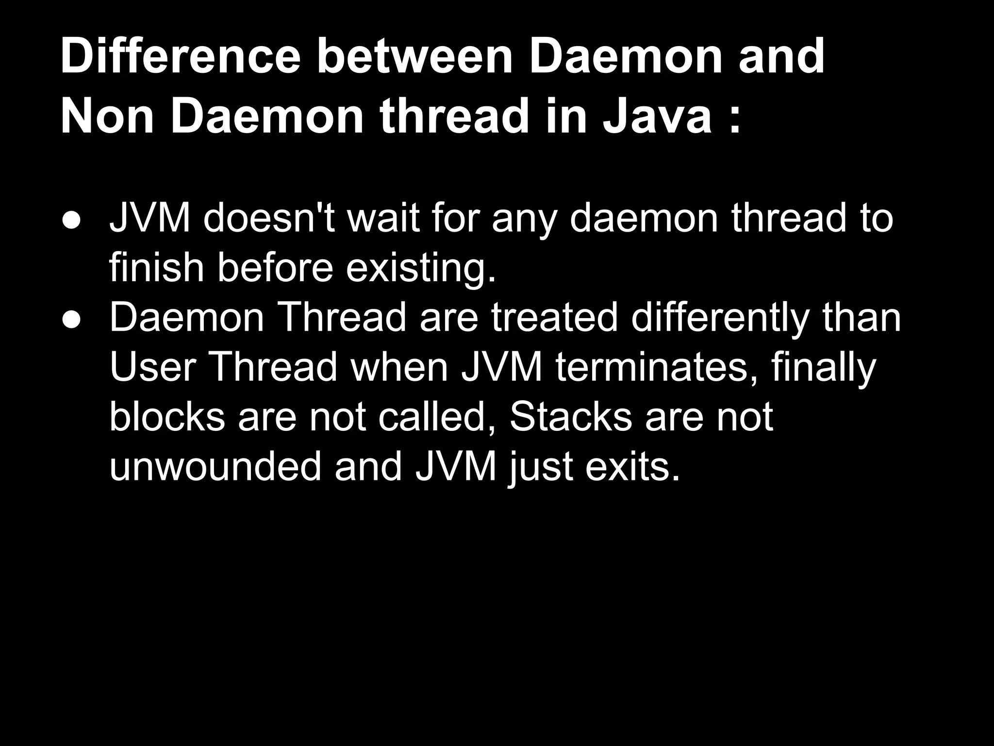 Difference between Daemon and
Non Daemon thread in Java :
● JVM doesn't wait for any daemon thread to
finish before existing.
● Daemon Thread are treated differently than
User Thread when JVM terminates, finally
blocks are not called, Stacks are not
unwounded and JVM just exits.
 
