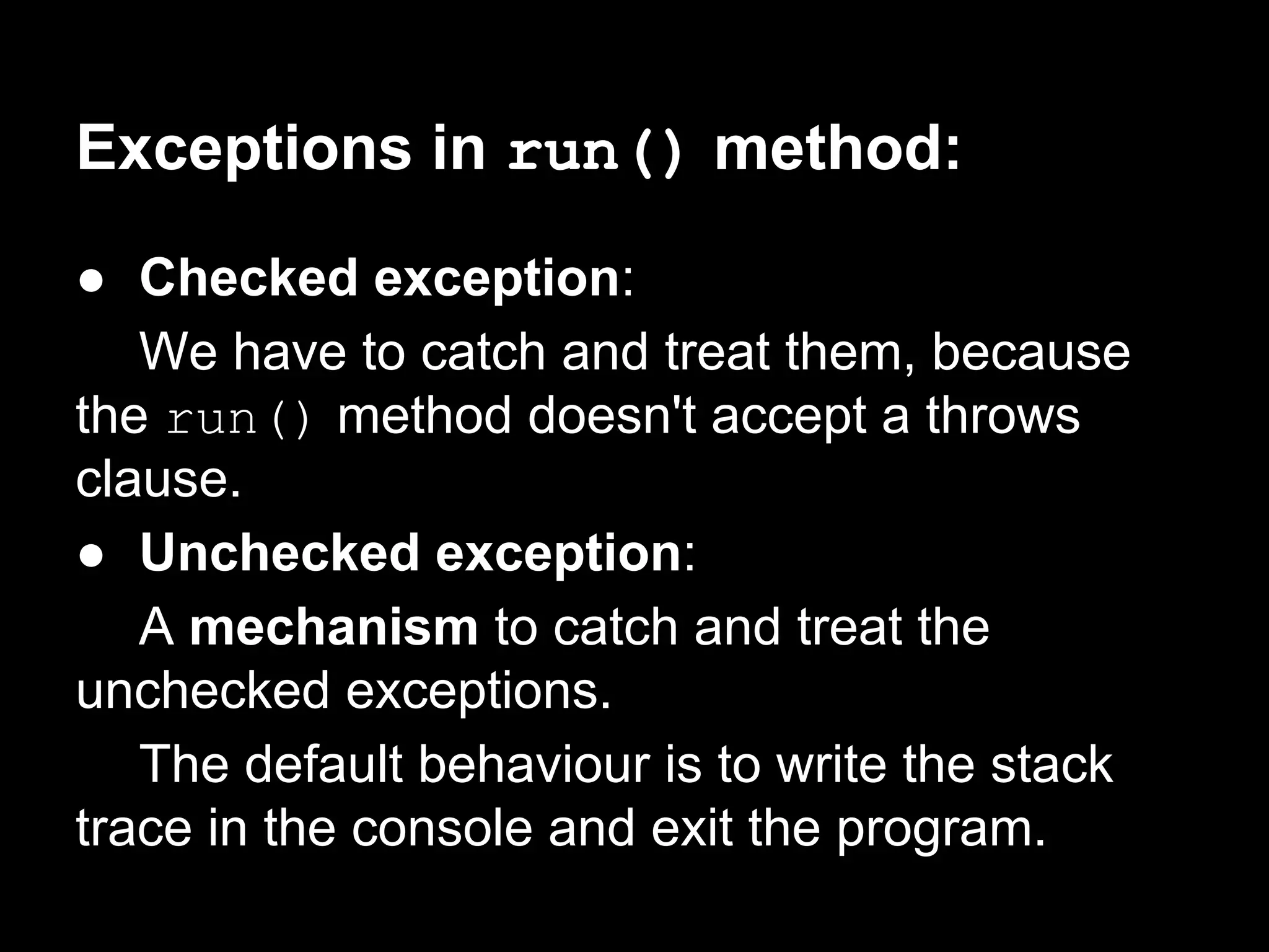 Exceptions in run() method:
● Checked exception:
We have to catch and treat them, because
the run() method doesn't accept a throws
clause.
● Unchecked exception:
A mechanism to catch and treat the
unchecked exceptions.
The default behaviour is to write the stack
trace in the console and exit the program.
 