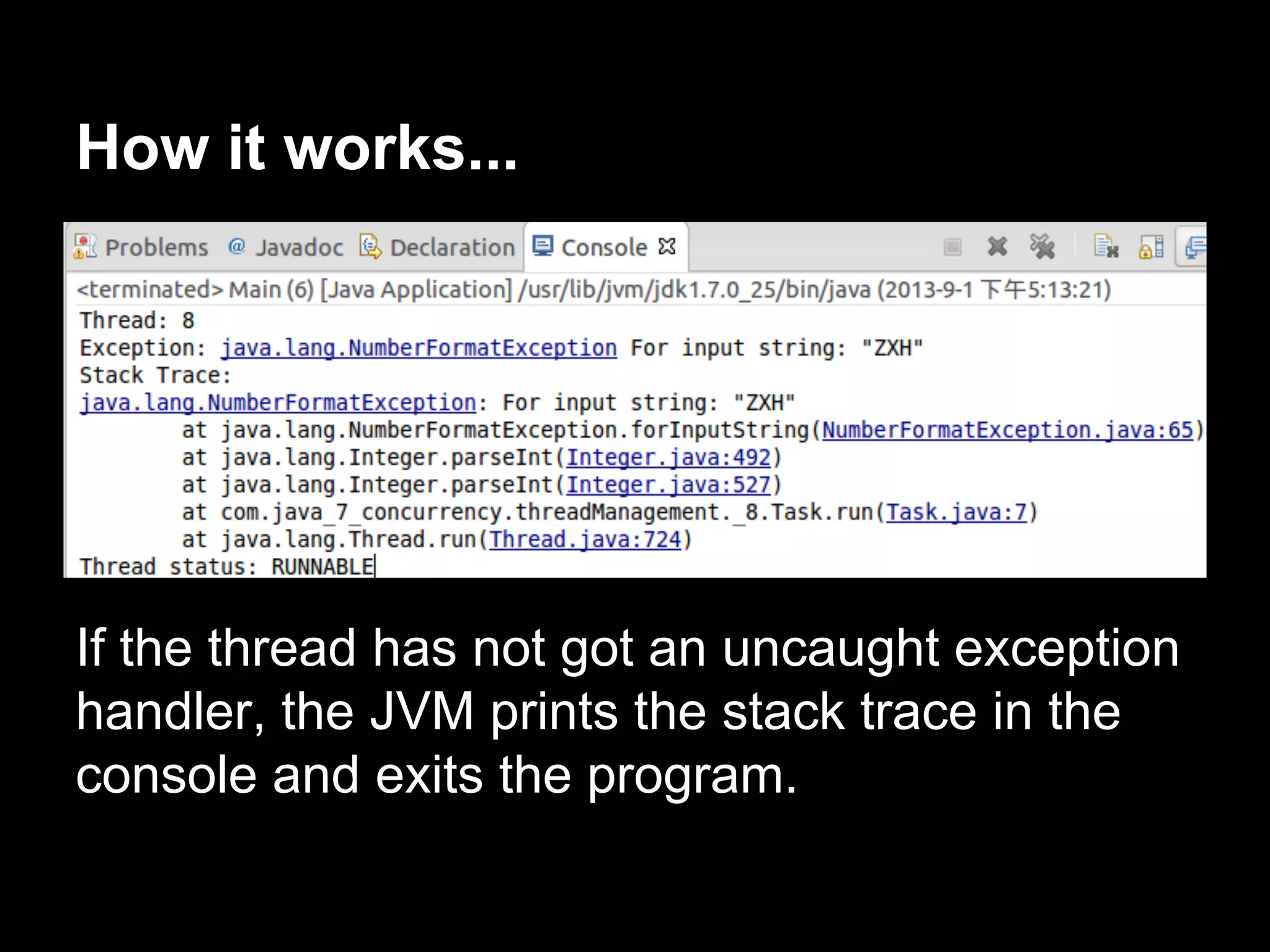 How it works...
If the thread has not got an uncaught exception
handler, the JVM prints the stack trace in the
console and exits the program.
 