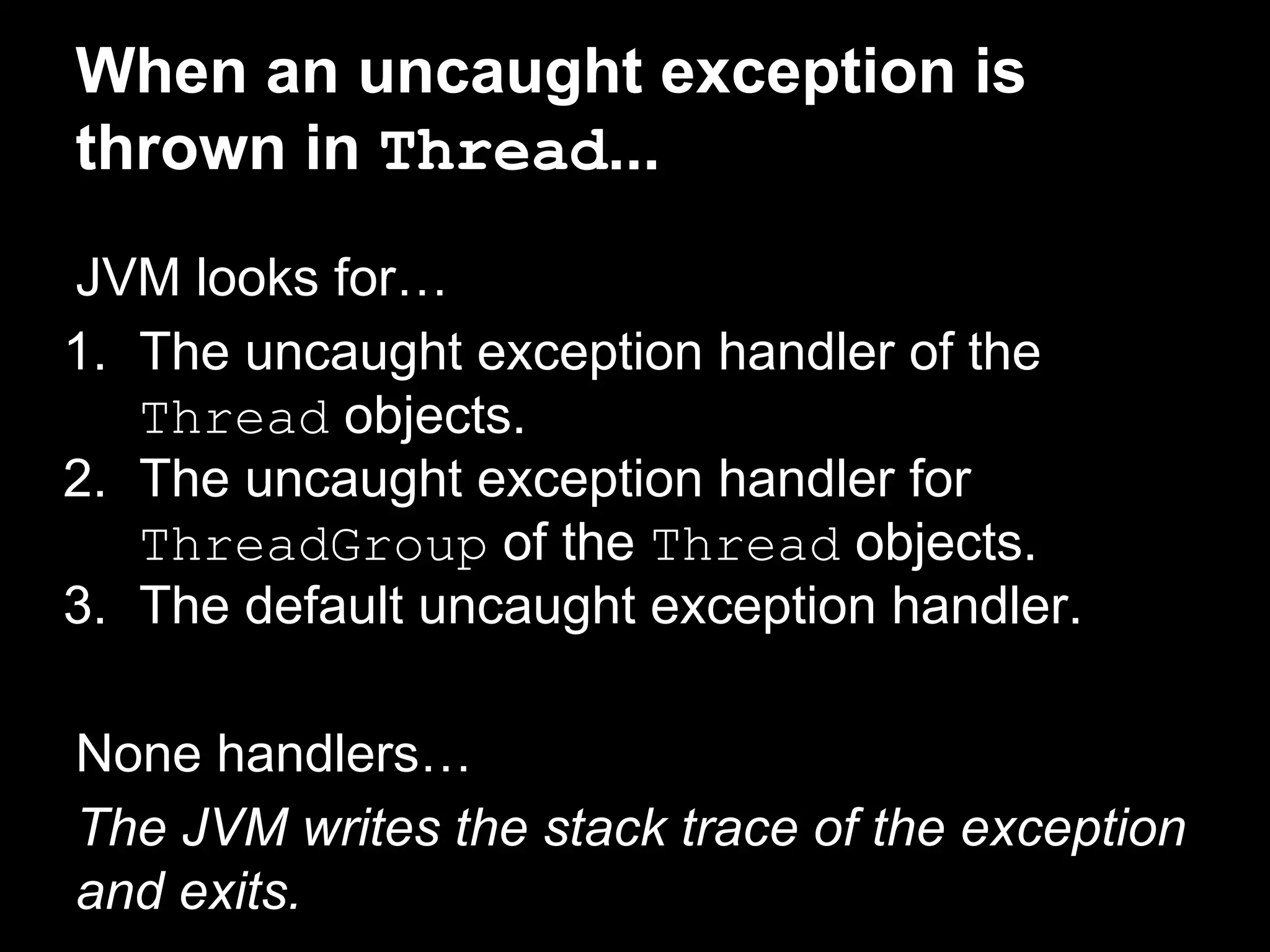 When an uncaught exception is
thrown in Thread...
JVM looks for…
1. The uncaught exception handler of the
Thread objects.
2. The uncaught exception handler for
ThreadGroup of the Thread objects.
3. The default uncaught exception handler.
None handlers…
The JVM writes the stack trace of the exception
and exits.
 
