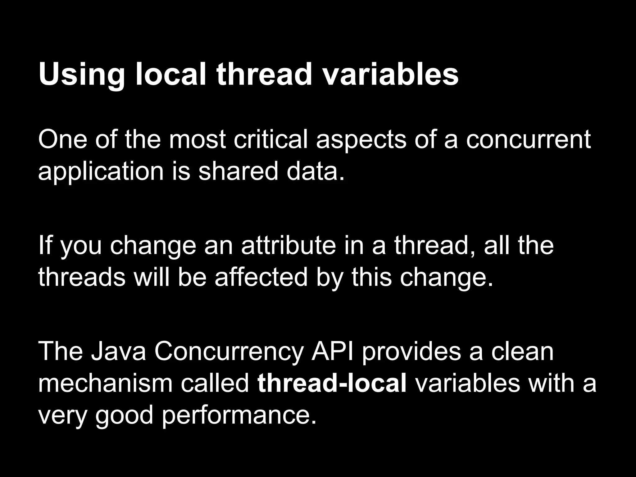 Using local thread variables
One of the most critical aspects of a concurrent
application is shared data.
If you change an attribute in a thread, all the
threads will be affected by this change.
The Java Concurrency API provides a clean
mechanism called thread-local variables with a
very good performance.
 