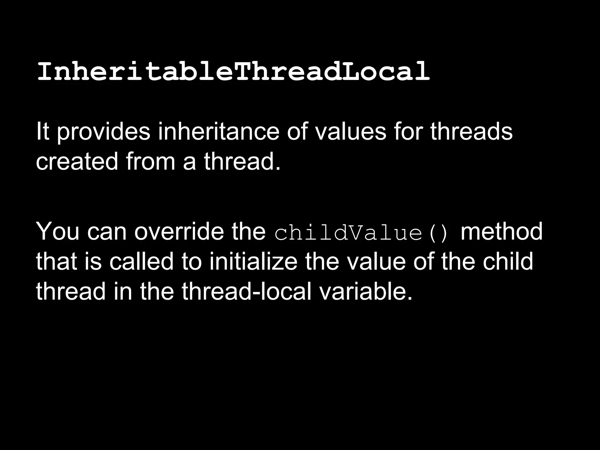 InheritableThreadLocal
It provides inheritance of values for threads
created from a thread.
You can override the childValue() method
that is called to initialize the value of the child
thread in the thread-local variable.
 