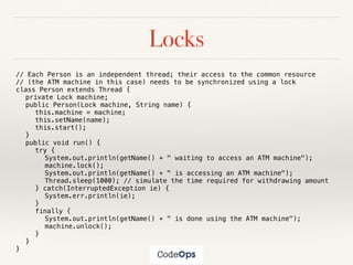 Locks
// Each Person is an independent thread; their access to the common resource
// (the ATM machine in this case) needs to be synchronized using a lock
class Person extends Thread {
private Lock machine;
public Person(Lock machine, String name) {
this.machine = machine;
this.setName(name);
this.start();
}
public void run() {
try {
System.out.println(getName() + " waiting to access an ATM machine");
machine.lock();
System.out.println(getName() + " is accessing an ATM machine");
Thread.sleep(1000); // simulate the time required for withdrawing amount
} catch(InterruptedException ie) {
System.err.println(ie);
}
finally {
System.out.println(getName() + " is done using the ATM machine");
machine.unlock();
}
}
}
 