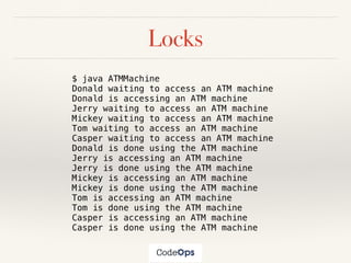 Locks
$ java ATMMachine
Donald waiting to access an ATM machine
Donald is accessing an ATM machine
Jerry waiting to access an ATM machine
Mickey waiting to access an ATM machine
Tom waiting to access an ATM machine
Casper waiting to access an ATM machine
Donald is done using the ATM machine
Jerry is accessing an ATM machine
Jerry is done using the ATM machine
Mickey is accessing an ATM machine
Mickey is done using the ATM machine
Tom is accessing an ATM machine
Tom is done using the ATM machine
Casper is accessing an ATM machine
Casper is done using the ATM machine
 