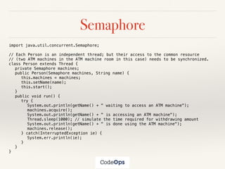 Semaphore
import java.util.concurrent.Semaphore;
// Each Person is an independent thread; but their access to the common resource
// (two ATM machines in the ATM machine room in this case) needs to be synchronized.
class Person extends Thread {
private Semaphore machines;
public Person(Semaphore machines, String name) {
this.machines = machines;
this.setName(name);
this.start();
}
public void run() {
try {
System.out.println(getName() + " waiting to access an ATM machine");
machines.acquire();
System.out.println(getName() + " is accessing an ATM machine");
Thread.sleep(1000); // simulate the time required for withdrawing amount
System.out.println(getName() + " is done using the ATM machine");
machines.release();
} catch(InterruptedException ie) {
System.err.println(ie);
}
}
}
 