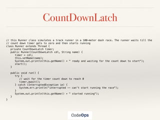 CountDownLatch
// this Runner class simulates a track runner in a 100-meter dash race. The runner waits till the
// count down timer gets to zero and then starts running
class Runner extends Thread {
private CountDownLatch timer;
public Runner(CountDownLatch cdl, String name) {
timer = cdl;
this.setName(name);
System.out.println(this.getName() + " ready and waiting for the count down to start");
start();
}
public void run() {
try {
// wait for the timer count down to reach 0
timer.await();
} catch (InterruptedException ie) {
System.err.println("interrupted -- can't start running the race");
}
System.out.println(this.getName() + " started running");
}
}
 