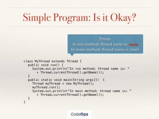 Simple Program: Is it Okay?
class MyThread extends Thread {
public void run() {
System.out.println("In run method; thread name is: "
+ Thread.currentThread().getName());
}
public static void main(String args[]) {
Thread myThread = new MyThread();
myThread.run();
System.out.println("In main method; thread name is: "
+ Thread.currentThread().getName());
}
}
Prints:
In run method; thread name is: main
In main method; thread name is: main
 