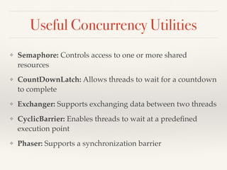 Useful Concurrency Utilities
❖ Semaphore: Controls access to one or more shared
resources
❖ CountDownLatch: Allows threads to wait for a countdown
to complete
❖ Exchanger: Supports exchanging data between two threads
❖ CyclicBarrier: Enables threads to wait at a predeﬁned
execution point
❖ Phaser: Supports a synchronization barrier
 