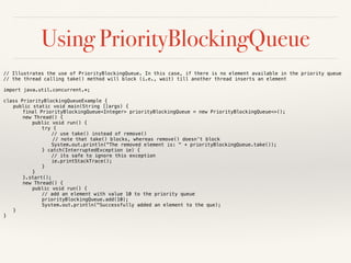 Using PriorityBlockingQueue
// Illustrates the use of PriorityBlockingQueue. In this case, if there is no element available in the priority queue
// the thread calling take() method will block (i.e., wait) till another thread inserts an element
import java.util.concurrent.*;
class PriorityBlockingQueueExample {
public static void main(String []args) {
final PriorityBlockingQueue<Integer> priorityBlockingQueue = new PriorityBlockingQueue<>();
new Thread() {
public void run() {
try {
// use take() instead of remove()
// note that take() blocks, whereas remove() doesn’t block
System.out.println("The removed element is: " + priorityBlockingQueue.take());
} catch(InterruptedException ie) {
// its safe to ignore this exception
ie.printStackTrace();
}
}
}.start();
new Thread() {
public void run() {
// add an element with value 10 to the priority queue
priorityBlockingQueue.add(10);
System.out.println("Successfully added an element to the que);
}
}
 