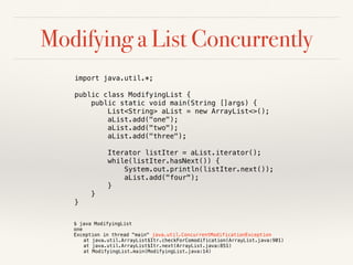 Modifying a List Concurrently
import java.util.*;
public class ModifyingList {
public static void main(String []args) {
List<String> aList = new ArrayList<>();
aList.add("one");
aList.add("two");
aList.add("three");
Iterator listIter = aList.iterator();
while(listIter.hasNext()) {
System.out.println(listIter.next());
aList.add("four");
}
}
}
$ java ModifyingList
one
Exception in thread "main" java.util.ConcurrentModificationException
at java.util.ArrayList$Itr.checkForComodification(ArrayList.java:901)
at java.util.ArrayList$Itr.next(ArrayList.java:851)
at ModifyingList.main(ModifyingList.java:14)
 