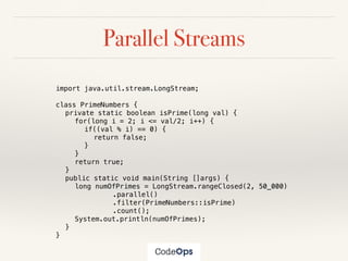 Parallel Streams
import java.util.stream.LongStream;
class PrimeNumbers {
private static boolean isPrime(long val) {
for(long i = 2; i <= val/2; i++) {
if((val % i) == 0) {
return false;
}
}
return true;
}
public static void main(String []args) {
long numOfPrimes = LongStream.rangeClosed(2, 50_000)
.parallel()
.filter(PrimeNumbers::isPrime)
.count();
System.out.println(numOfPrimes);
}
}
 