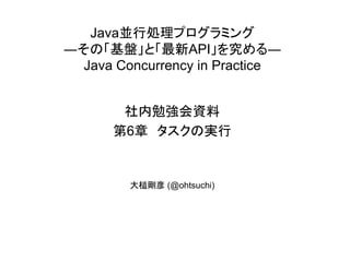 Java並行処理プログラミング
―その「基盤」と「最新API」を究める―
Java Concurrency in Practice
社内勉強会資料
第6章 タスクの実行
大槌剛彦 (@ohtsuchi)
 