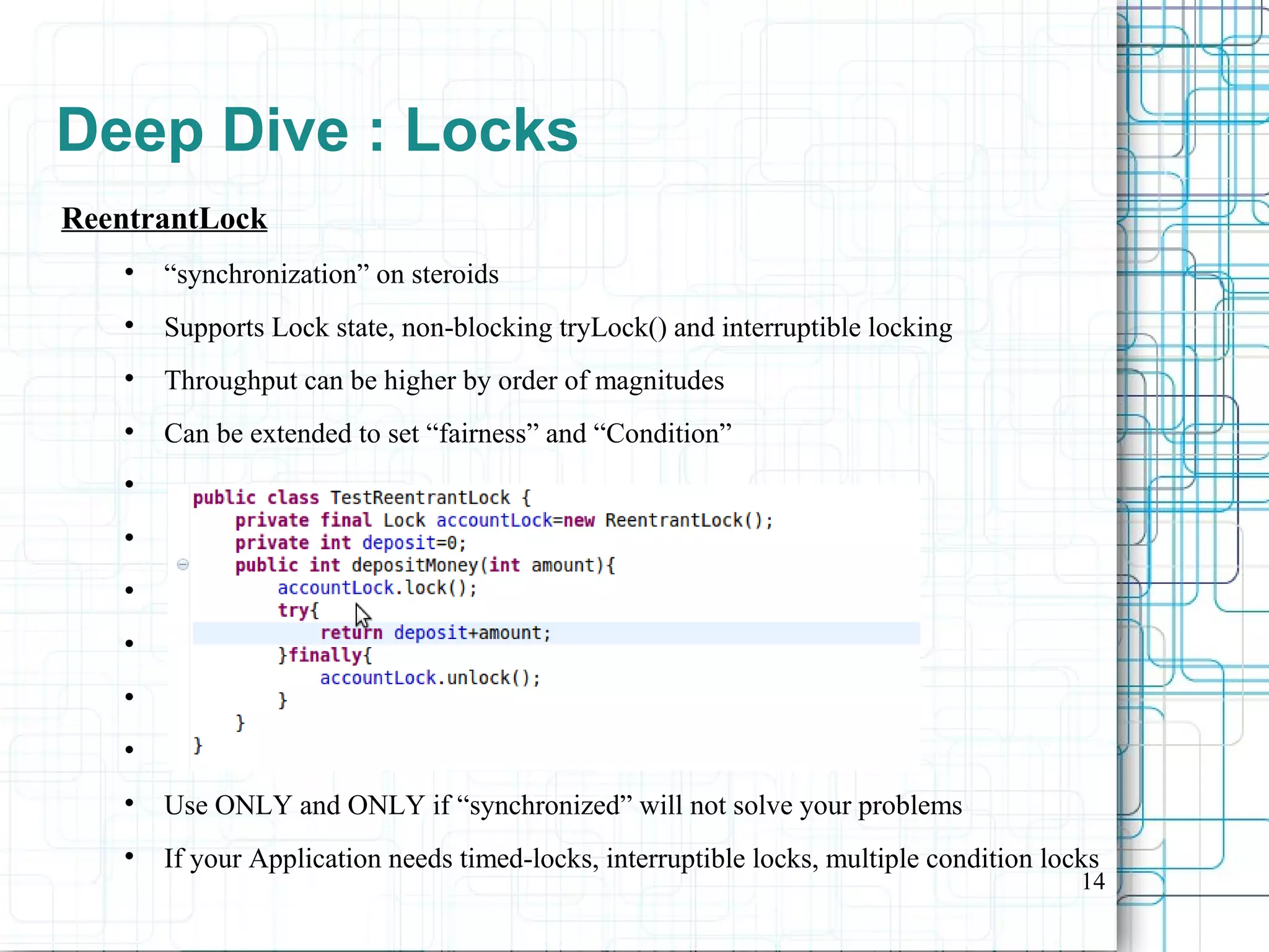 14
Deep Dive : Locks
ReentrantLock

“synchronization” on steroids

Supports Lock state, non-blocking tryLock() and interruptible locking

Throughput can be higher by order of magnitudes

Can be extended to set “fairness” and “Condition”







Use ONLY and ONLY if “synchronized” will not solve your problems

If your Application needs timed-locks, interruptible locks, multiple condition locks
 