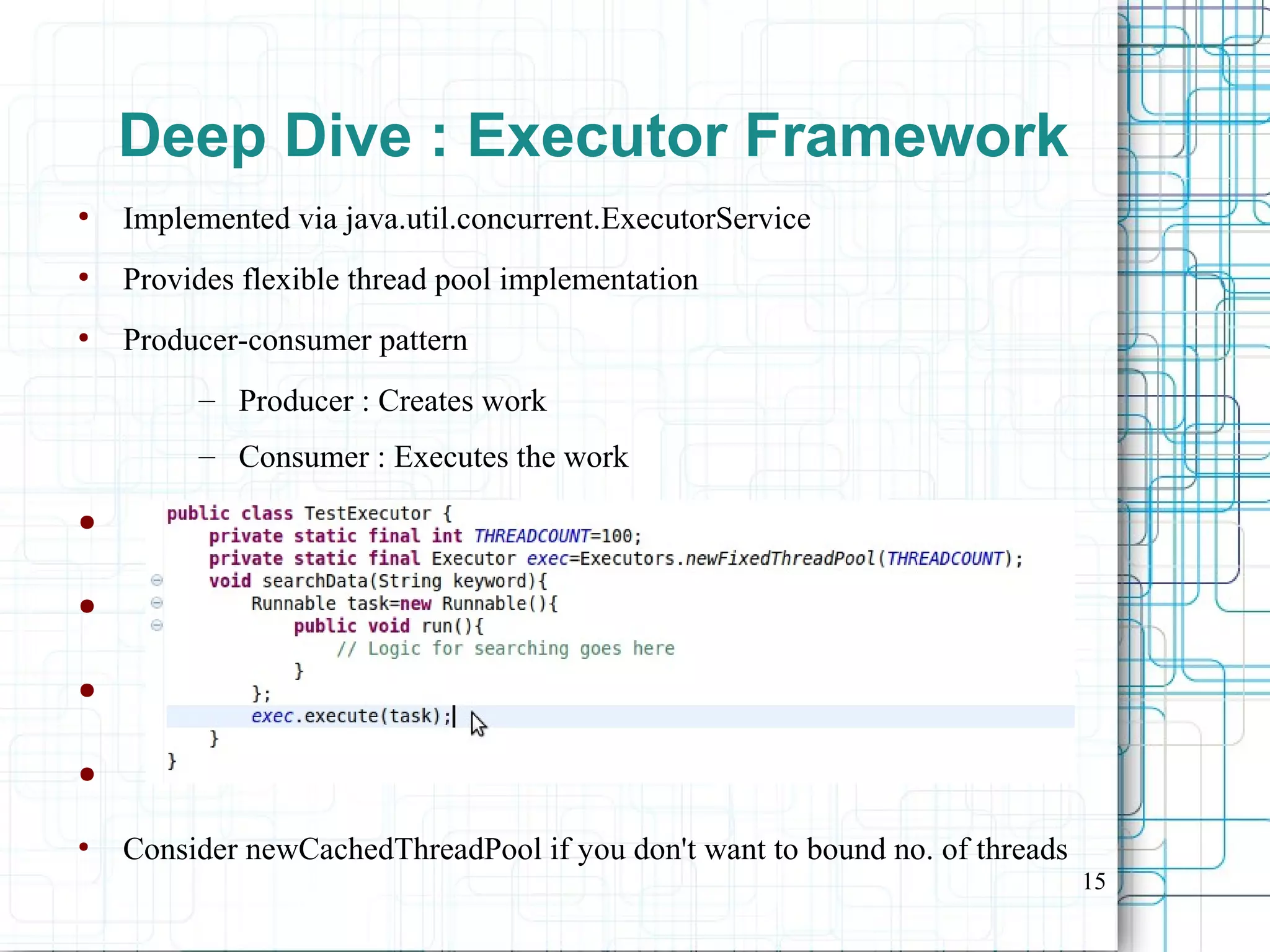 15
Deep Dive : Executor Framework
●
Implemented via java.util.concurrent.ExecutorService
●
Provides flexible thread pool implementation
●
Producer-consumer pattern
– Producer : Creates work
– Consumer : Executes the work
●
●
●
●
●
Consider newCachedThreadPool if you don't want to bound no. of threads
 