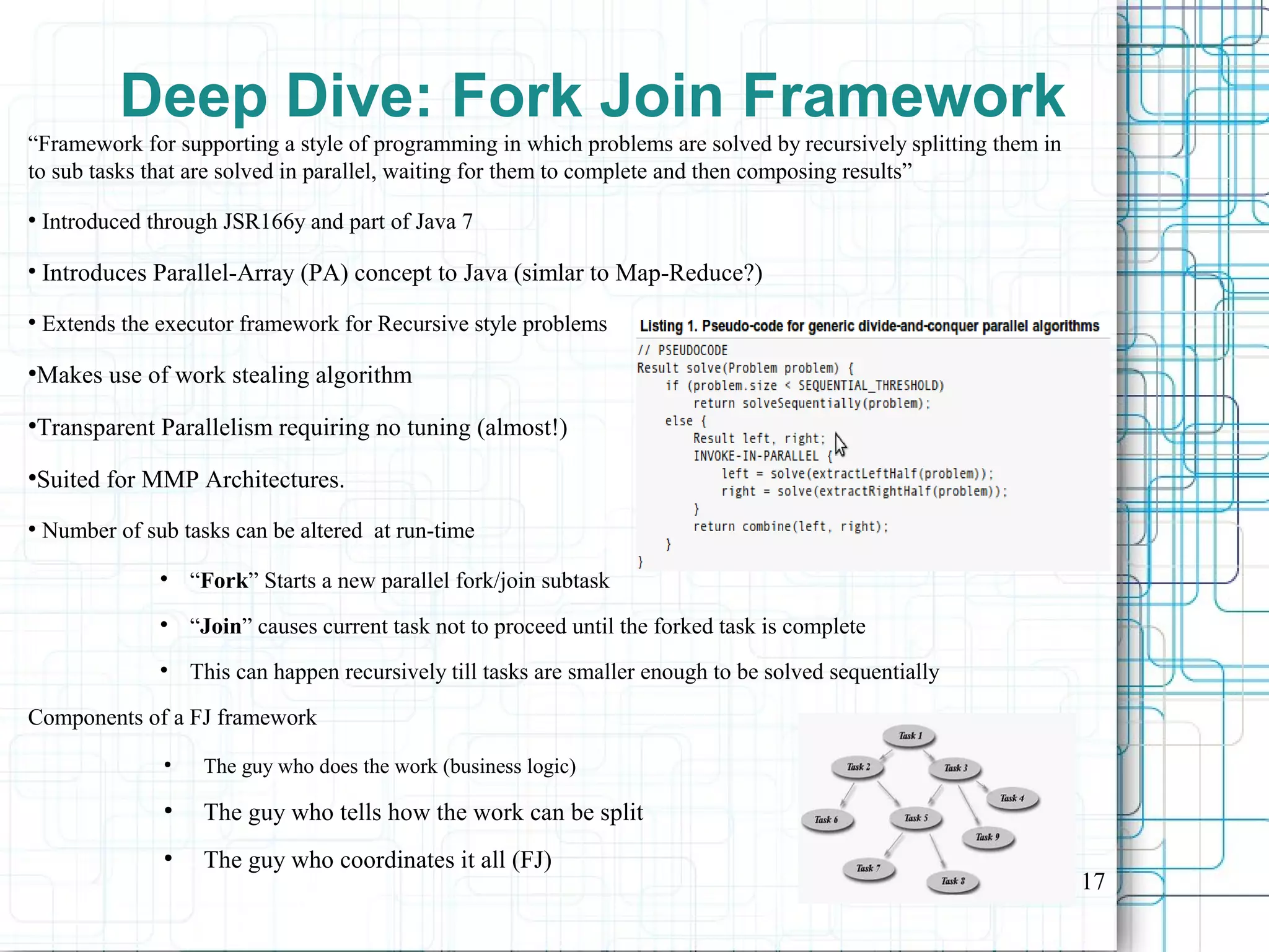 17
Deep Dive: Fork Join Framework
“Framework for supporting a style of programming in which problems are solved by recursively splitting them in
to sub tasks that are solved in parallel, waiting for them to complete and then composing results”
●
Introduced through JSR166y and part of Java 7
●
Introduces Parallel-Array (PA) concept to Java (simlar to Map-Reduce?)
●
Extends the executor framework for Recursive style problems
●
Makes use of work stealing algorithm
●
Transparent Parallelism requiring no tuning (almost!)
●
Suited for MMP Architectures.
●
Number of sub tasks can be altered at run-time

“Fork” Starts a new parallel fork/join subtask

“Join” causes current task not to proceed until the forked task is complete

This can happen recursively till tasks are smaller enough to be solved sequentially
Components of a FJ framework
●
The guy who does the work (business logic)
●
The guy who tells how the work can be split
●
The guy who coordinates it all (FJ)
 