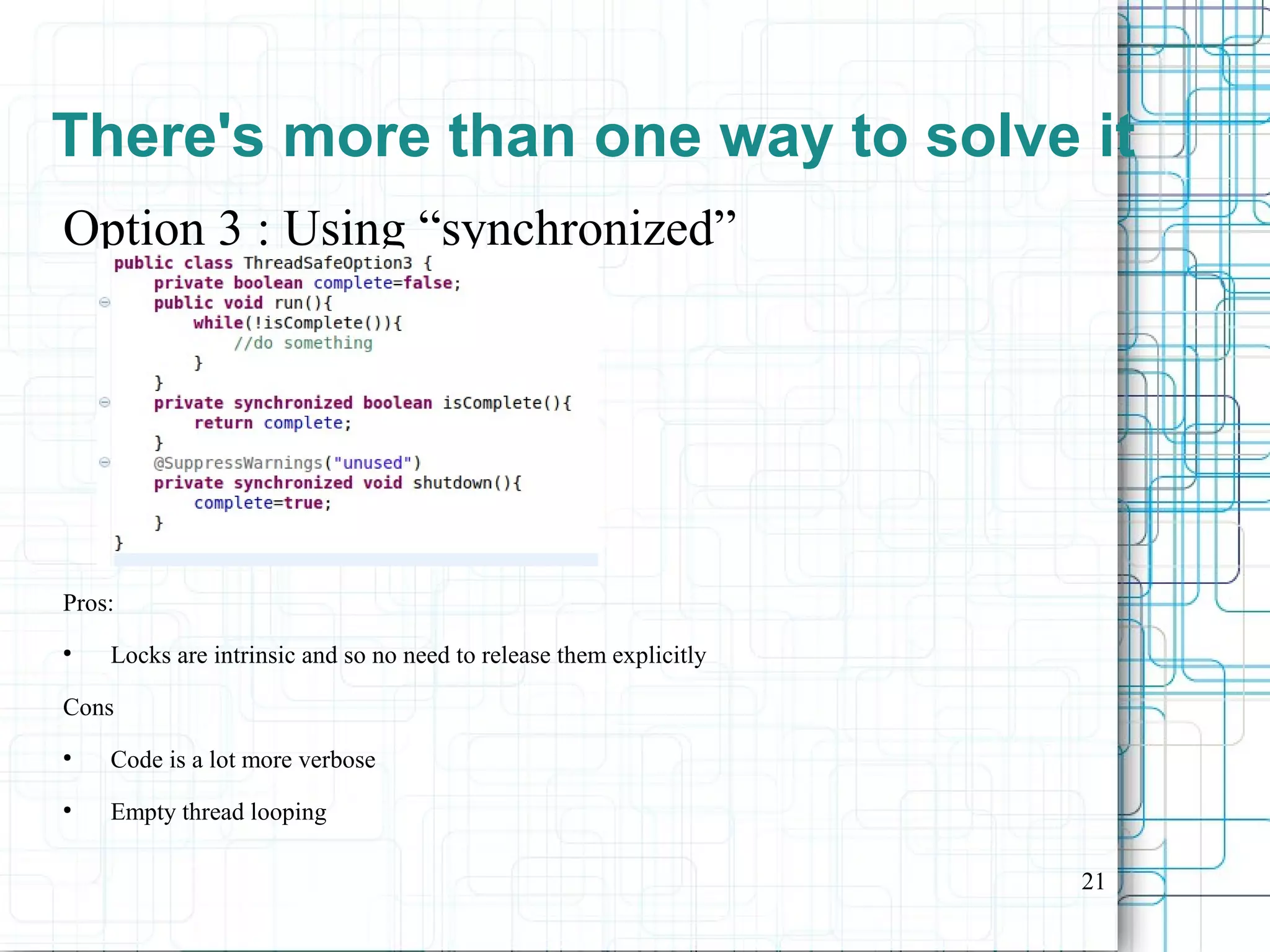 21
Option 3 : Using “synchronized”
Pros:
●
Locks are intrinsic and so no need to release them explicitly
Cons
●
Code is a lot more verbose
●
Empty thread looping
There's more than one way to solve it
 
