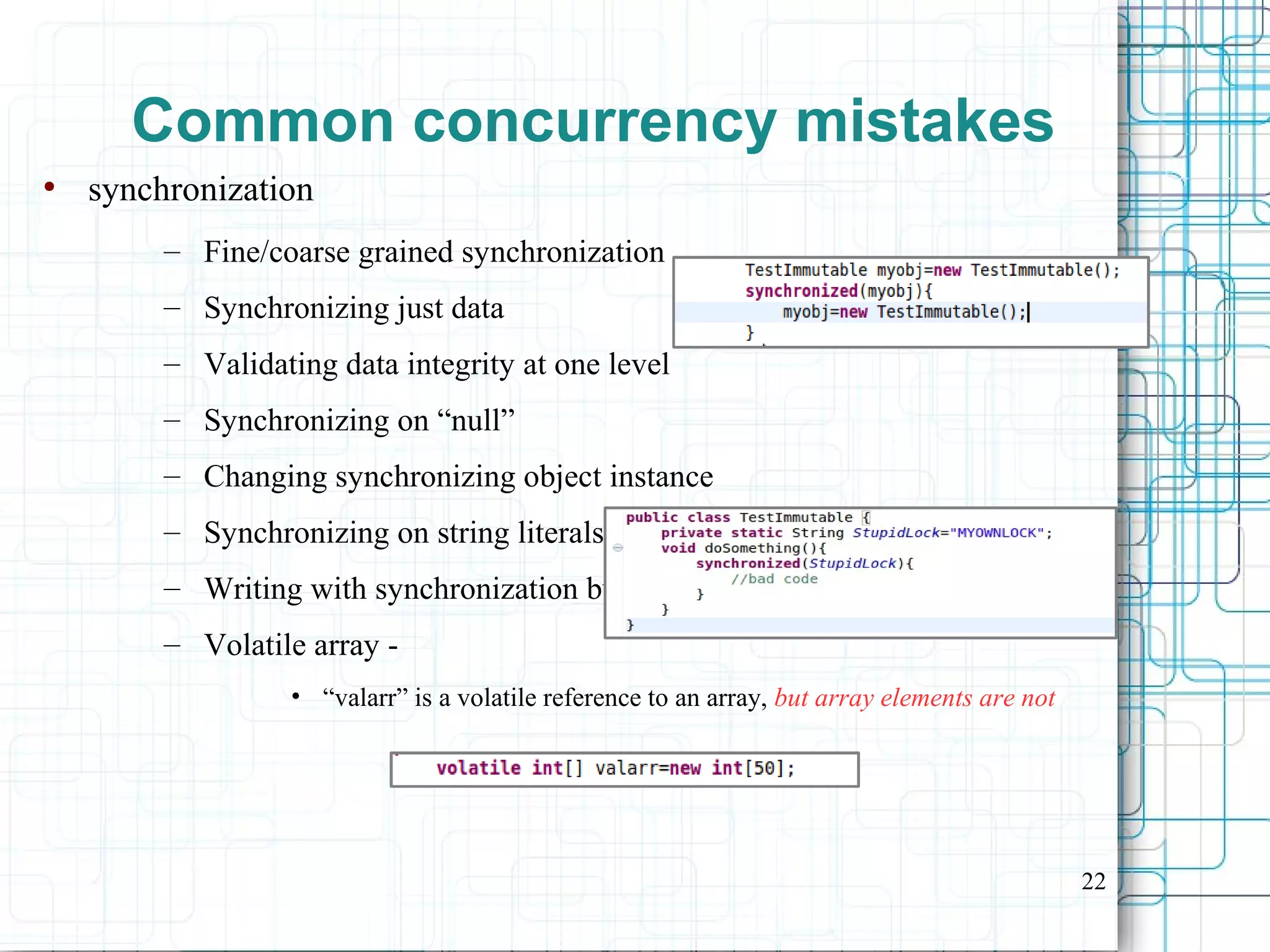 22
Common concurrency mistakes
●
synchronization
– Fine/coarse grained synchronization
– Synchronizing just data
– Validating data integrity at one level
– Synchronizing on “null”
– Changing synchronizing object instance
– Synchronizing on string literals
– Writing with synchronization but reading w/o it
– Volatile array -
• “valarr” is a volatile reference to an array, but array elements are not
 