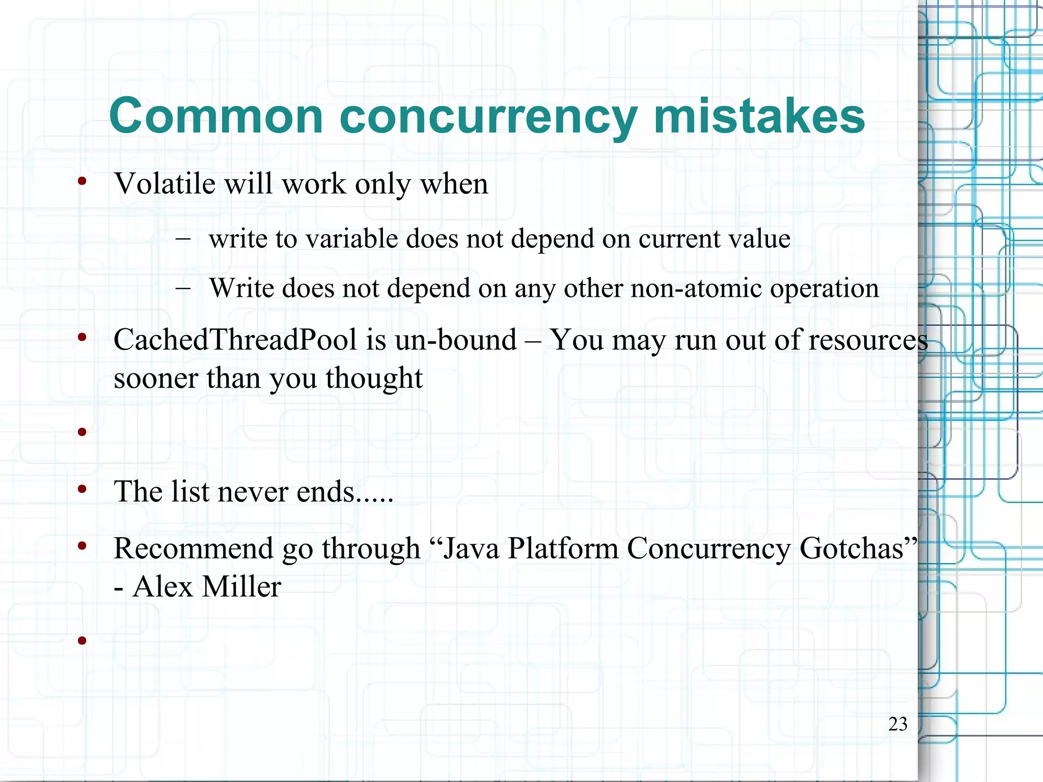 23
Common concurrency mistakes
●
Volatile will work only when
– write to variable does not depend on current value
– Write does not depend on any other non-atomic operation
●
CachedThreadPool is un-bound – You may run out of resources
sooner than you thought
●
●
The list never ends.....
●
Recommend go through “Java Platform Concurrency Gotchas”
- Alex Miller
●
 