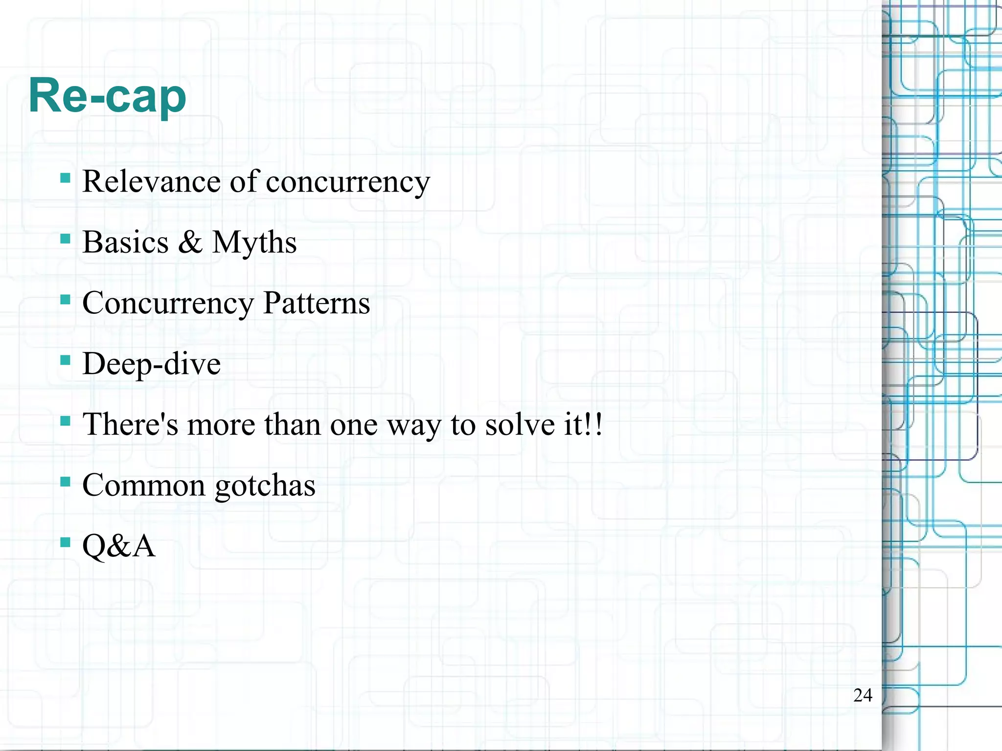 24
Re-cap
 Relevance of concurrency
 Basics & Myths
 Concurrency Patterns
 Deep-dive
 There's more than one way to solve it!!
 Common gotchas
 Q&A
 