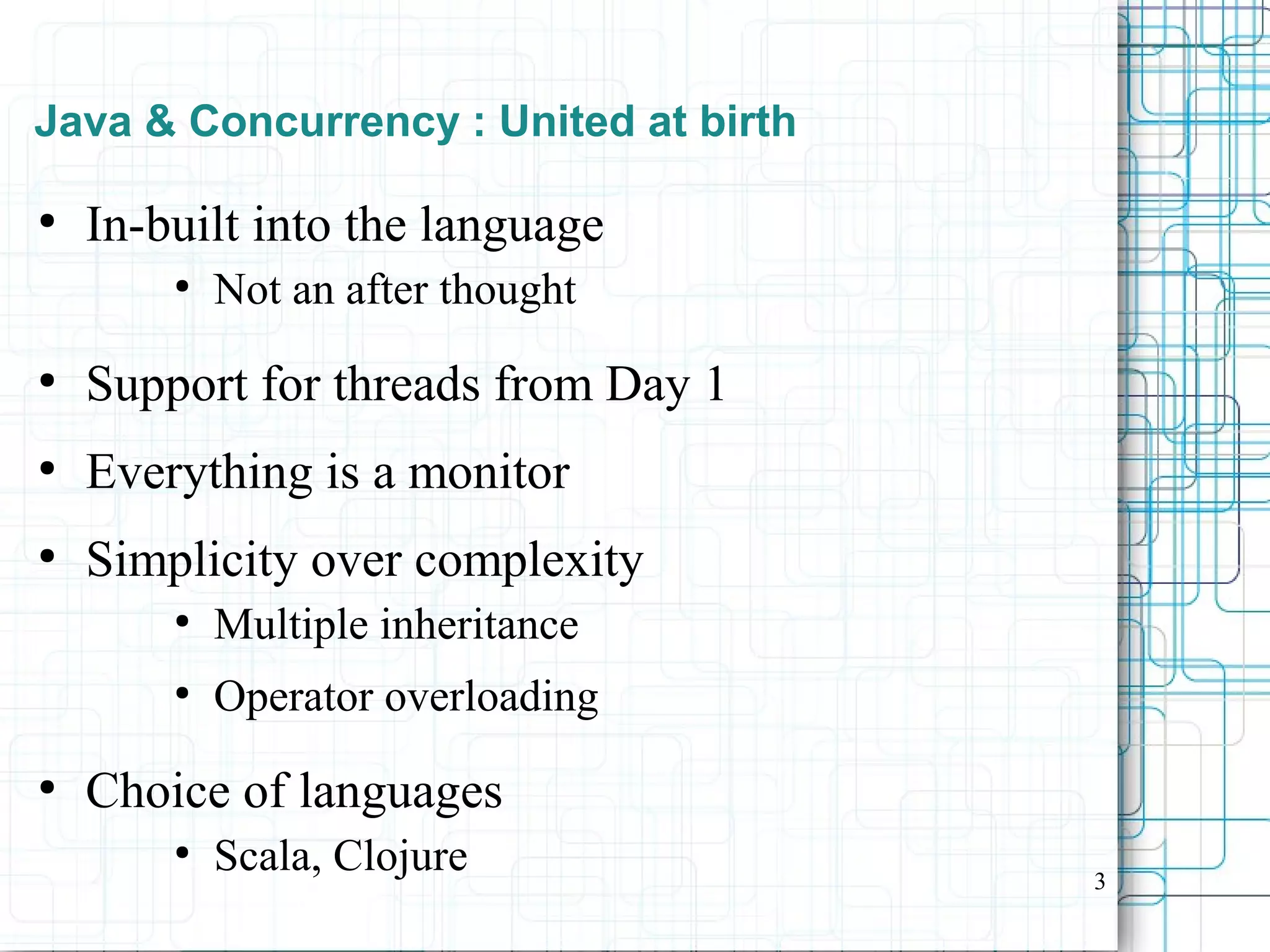 3
Java & Concurrency : United at birth
●
In-built into the language
●
Not an after thought
●
Support for threads from Day 1
●
Everything is a monitor
●
Simplicity over complexity
●
Multiple inheritance
●
Operator overloading
●
Choice of languages
●
Scala, Clojure
 