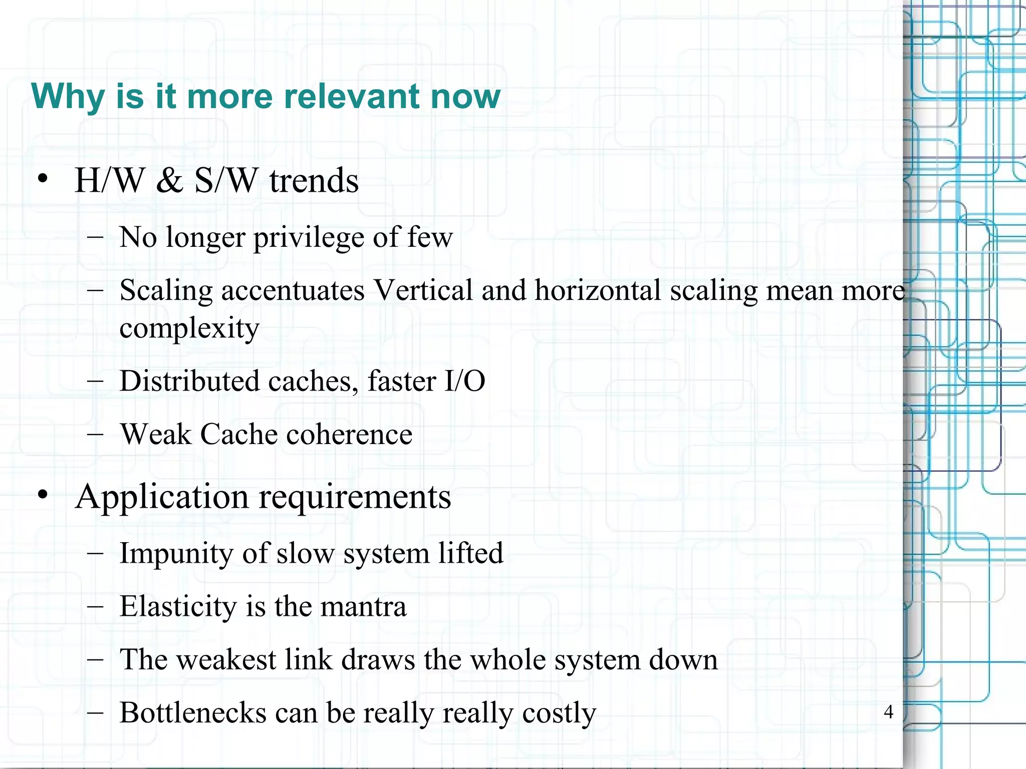 4
Why is it more relevant now
• H/W & S/W trends
– No longer privilege of few
– Scaling accentuates Vertical and horizontal scaling mean more
complexity
– Distributed caches, faster I/O
– Weak Cache coherence
• Application requirements
– Impunity of slow system lifted
– Elasticity is the mantra
– The weakest link draws the whole system down
– Bottlenecks can be really really costly
 